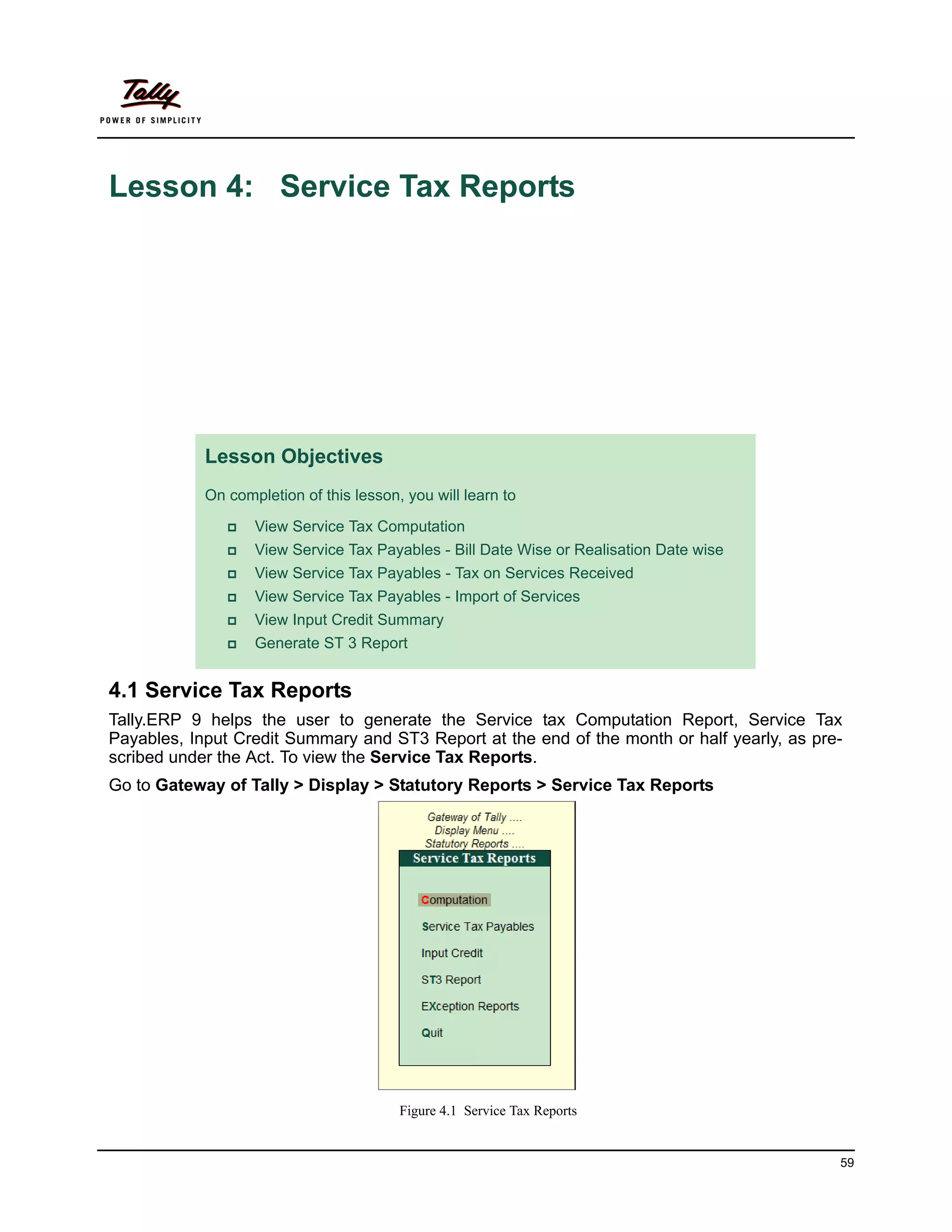 Lesson 4: Service Tax Reports




            Lesson Objectives
            On completion of this lesson, you will learn to

                  View Service Tax Computation
                  View Service Tax Payables - Bill Date Wise or Realisation Date wise
                  View Service Tax Payables - Tax on Services Received
                  View Service Tax Payables - Import of Services
                  View Input Credit Summary
                  Generate ST 3 Report


4.1 Service Tax Reports
Tally.ERP 9 helps the user to generate the Service tax Computation Report, Service Tax
Payables, Input Credit Summary and ST3 Report at the end of the month or half yearly, as pre-
scribed under the Act. To view the Service Tax Reports.
Go to Gateway of Tally > Display > Statutory Reports > Service Tax Reports




                                         Figure 4.1 Service Tax Reports


                                                                                            59
 