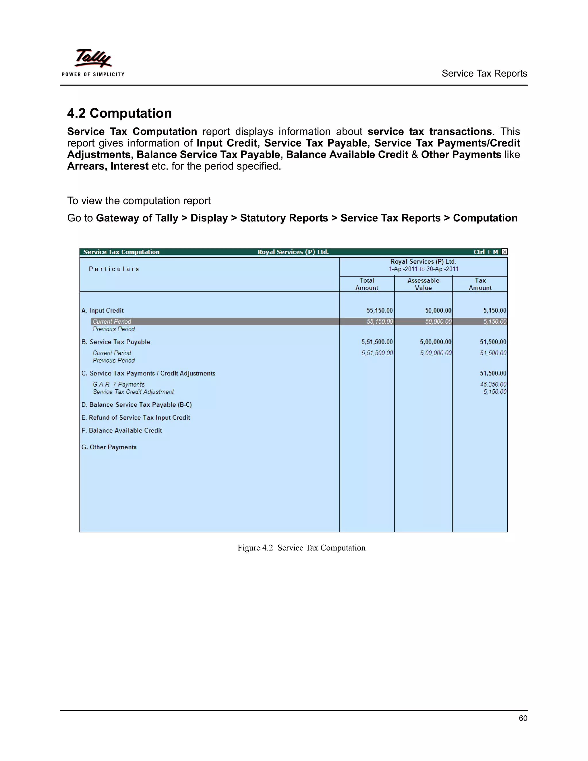 Service Tax Reports



4.2 Computation
Service Tax Computation report displays information about service tax transactions. This
report gives information of Input Credit, Service Tax Payable, Service Tax Payments/Credit
Adjustments, Balance Service Tax Payable, Balance Available Credit & Other Payments like
Arrears, Interest etc. for the period specified.


To view the computation report
Go to Gateway of Tally > Display > Statutory Reports > Service Tax Reports > Computation




                                 Figure 4.2 Service Tax Computation




                                                                                           60
 