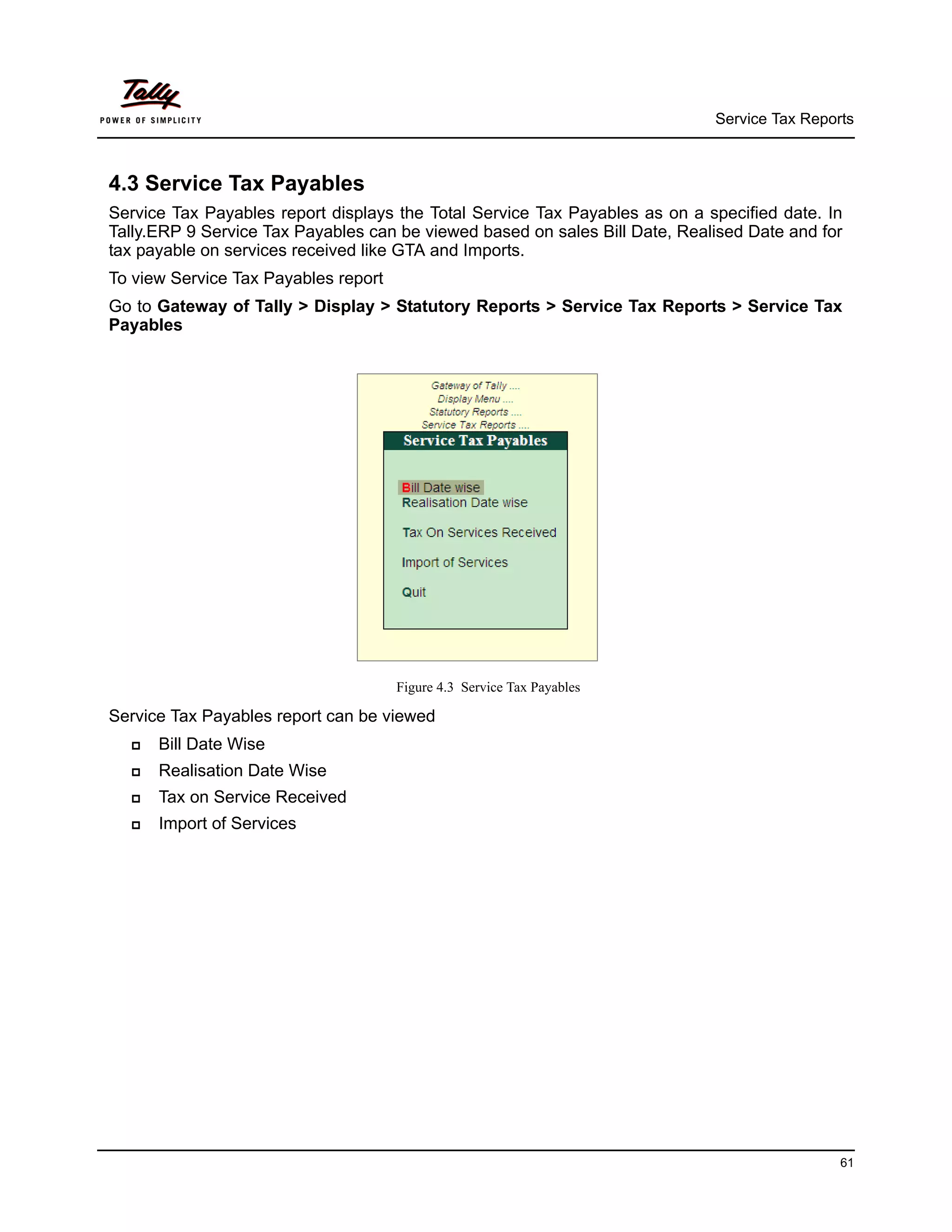 Service Tax Reports



4.3 Service Tax Payables
Service Tax Payables report displays the Total Service Tax Payables as on a specified date. In
Tally.ERP 9 Service Tax Payables can be viewed based on sales Bill Date, Realised Date and for
tax payable on services received like GTA and Imports.
To view Service Tax Payables report
Go to Gateway of Tally > Display > Statutory Reports > Service Tax Reports > Service Tax
Payables




                                      Figure 4.3 Service Tax Payables

Service Tax Payables report can be viewed
     Bill Date Wise
     Realisation Date Wise
     Tax on Service Received
     Import of Services




                                                                                              61
 