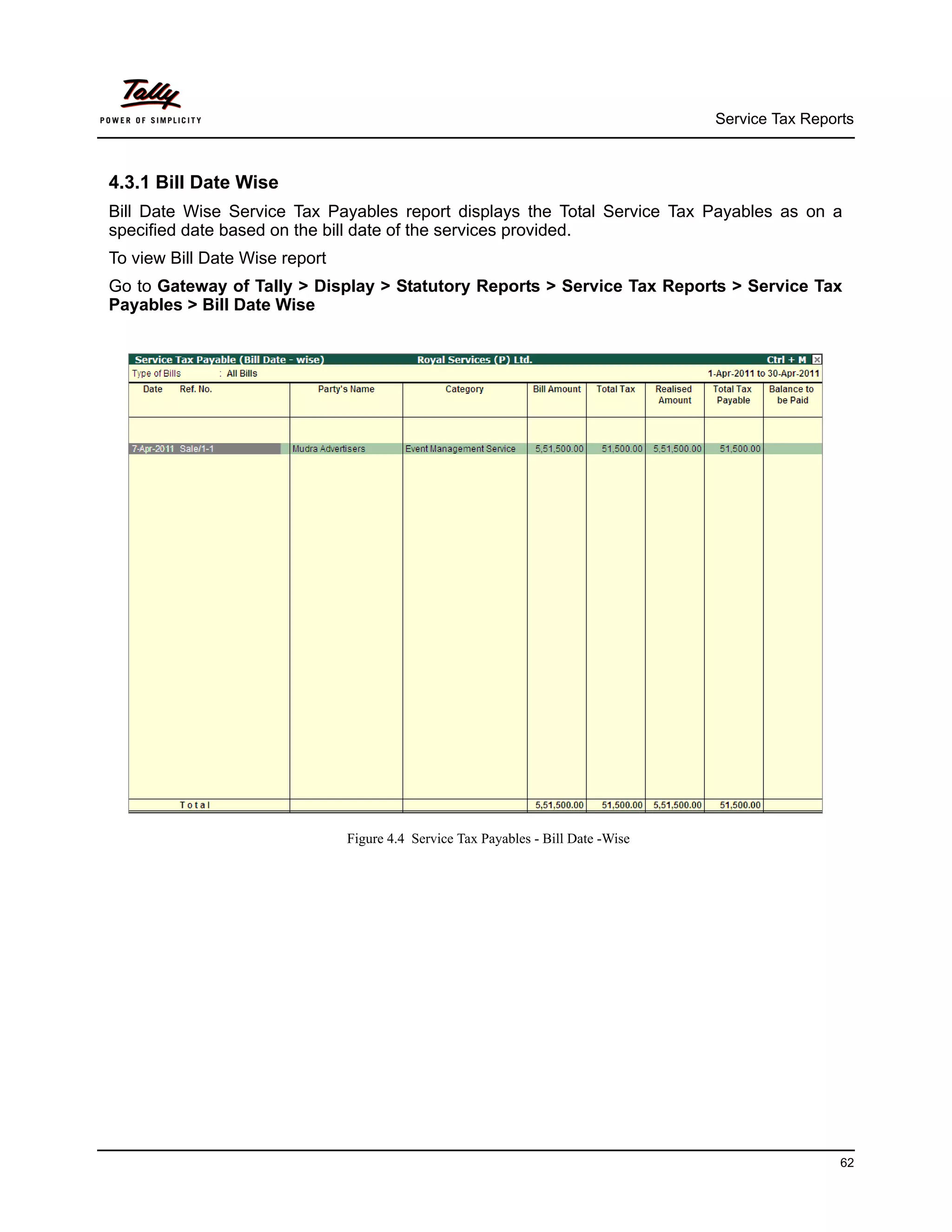 Service Tax Reports



4.3.1 Bill Date Wise
Bill Date Wise Service Tax Payables report displays the Total Service Tax Payables as on a
specified date based on the bill date of the services provided.
To view Bill Date Wise report
Go to Gateway of Tally > Display > Statutory Reports > Service Tax Reports > Service Tax
Payables > Bill Date Wise




                                Figure 4.4 Service Tax Payables - Bill Date -Wise




                                                                                                     62
 