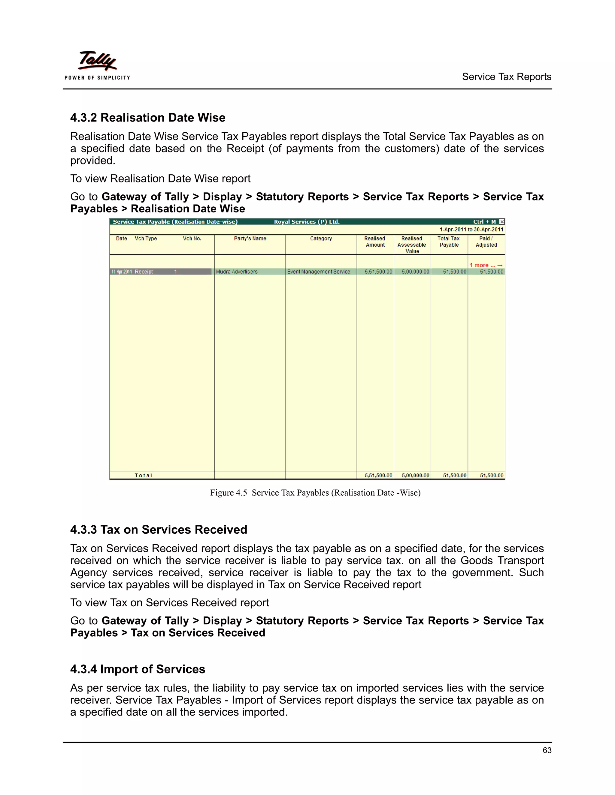 Service Tax Reports



4.3.2 Realisation Date Wise
Realisation Date Wise Service Tax Payables report displays the Total Service Tax Payables as on
a specified date based on the Receipt (of payments from the customers) date of the services
provided.
To view Realisation Date Wise report
Go to Gateway of Tally > Display > Statutory Reports > Service Tax Reports > Service Tax
Payables > Realisation Date Wise




                             Figure 4.5 Service Tax Payables (Realisation Date -Wise)



4.3.3 Tax on Services Received
Tax on Services Received report displays the tax payable as on a specified date, for the services
received on which the service receiver is liable to pay service tax. on all the Goods Transport
Agency services received, service receiver is liable to pay the tax to the government. Such
service tax payables will be displayed in Tax on Service Received report
To view Tax on Services Received report
Go to Gateway of Tally > Display > Statutory Reports > Service Tax Reports > Service Tax
Payables > Tax on Services Received


4.3.4 Import of Services
As per service tax rules, the liability to pay service tax on imported services lies with the service
receiver. Service Tax Payables - Import of Services report displays the service tax payable as on
a specified date on all the services imported.


                                                                                                         63
 