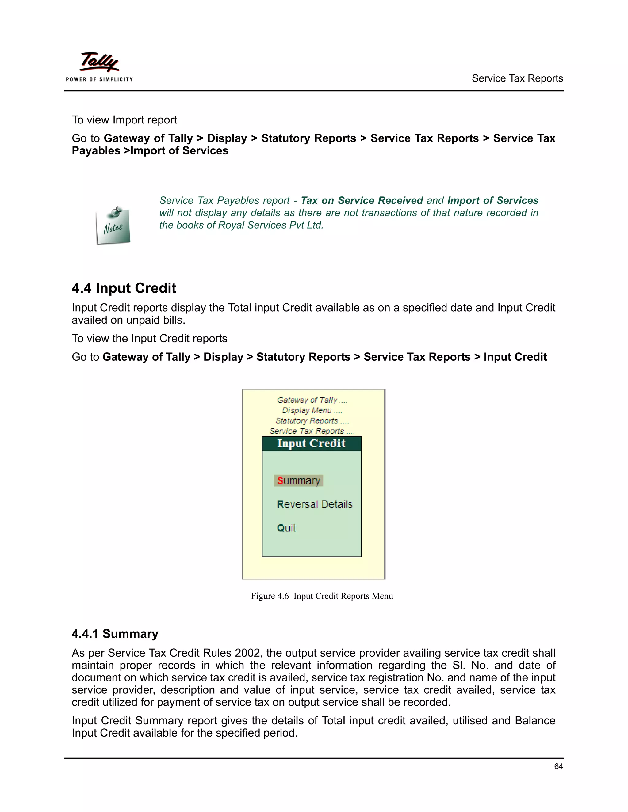 Service Tax Reports



To view Import report
Go to Gateway of Tally > Display > Statutory Reports > Service Tax Reports > Service Tax
Payables >Import of Services



                  Service Tax Payables report - Tax on Service Received and Import of Services
                  will not display any details as there are not transactions of that nature recorded in
                  the books of Royal Services Pvt Ltd.




4.4 Input Credit
Input Credit reports display the Total input Credit available as on a specified date and Input Credit
availed on unpaid bills.
To view the Input Credit reports
Go to Gateway of Tally > Display > Statutory Reports > Service Tax Reports > Input Credit




                                      Figure 4.6 Input Credit Reports Menu



4.4.1 Summary
As per Service Tax Credit Rules 2002, the output service provider availing service tax credit shall
maintain proper records in which the relevant information regarding the Sl. No. and date of
document on which service tax credit is availed, service tax registration No. and name of the input
service provider, description and value of input service, service tax credit availed, service tax
credit utilized for payment of service tax on output service shall be recorded.
Input Credit Summary report gives the details of Total input credit availed, utilised and Balance
Input Credit available for the specified period.

                                                                                                          64
 