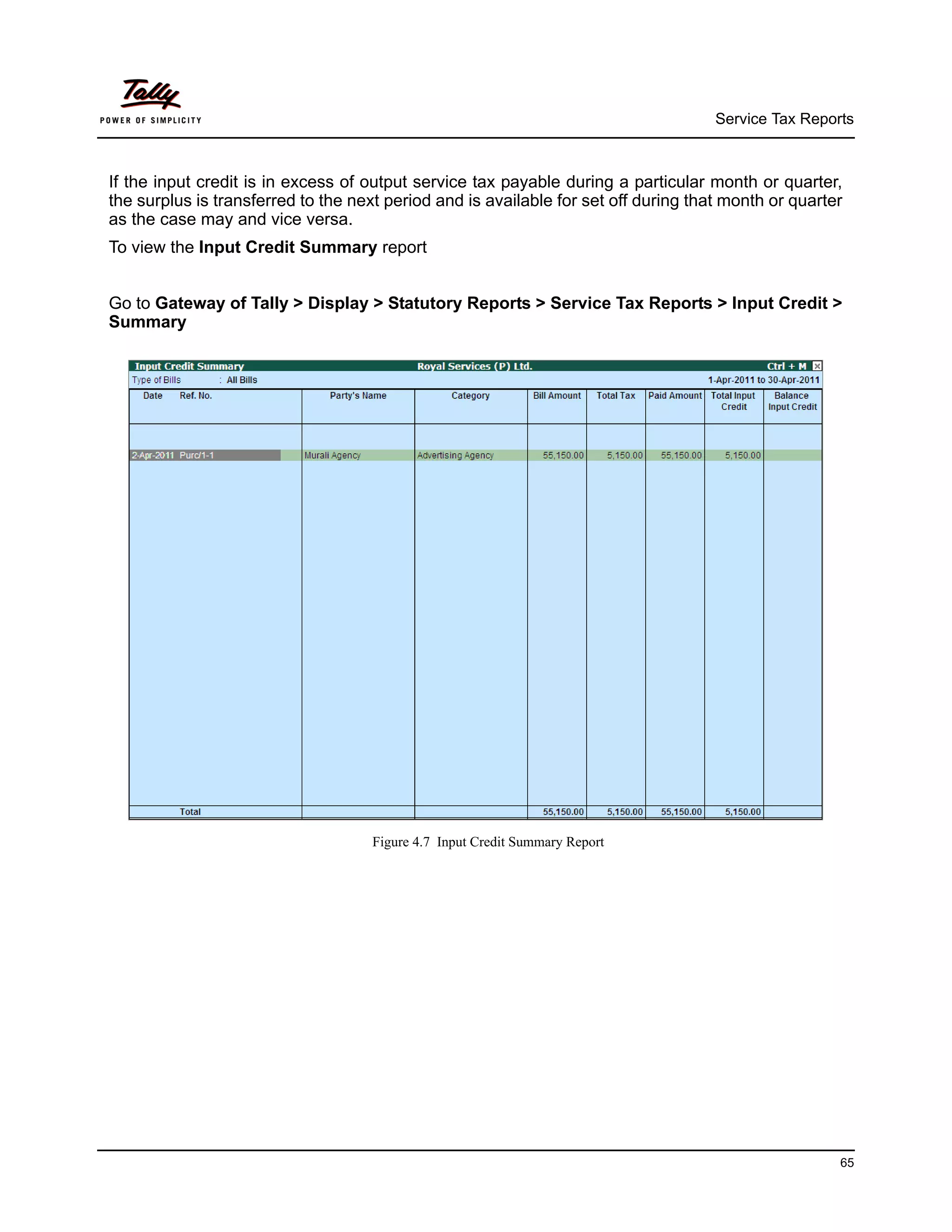 Service Tax Reports



If the input credit is in excess of output service tax payable during a particular month or quarter,
the surplus is transferred to the next period and is available for set off during that month or quarter
as the case may and vice versa.
To view the Input Credit Summary report


Go to Gateway of Tally > Display > Statutory Reports > Service Tax Reports > Input Credit >
Summary




                                     Figure 4.7 Input Credit Summary Report




                                                                                                      65
 