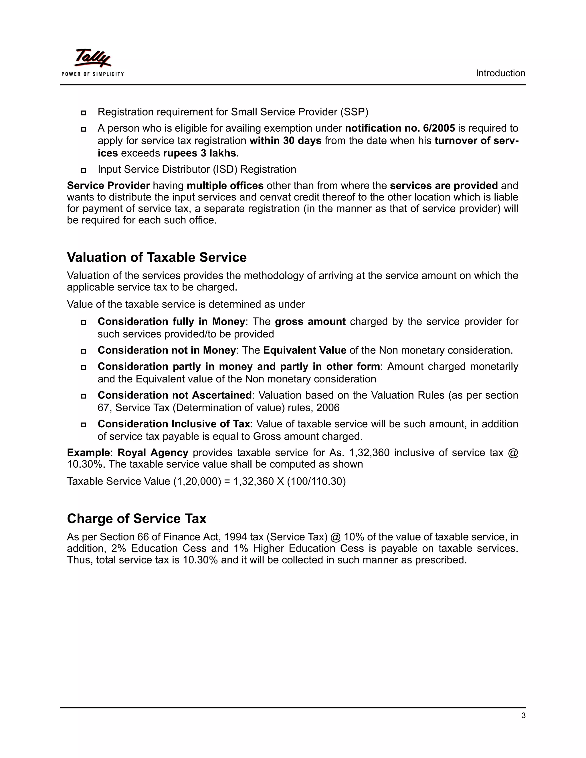 Introduction



      Registration requirement for Small Service Provider (SSP)
      A person who is eligible for availing exemption under notification no. 6/2005 is required to
       apply for service tax registration within 30 days from the date when his turnover of serv-
       ices exceeds rupees 3 lakhs.
      Input Service Distributor (ISD) Registration
Service Provider having multiple offices other than from where the services are provided and
wants to distribute the input services and cenvat credit thereof to the other location which is liable
for payment of service tax, a separate registration (in the manner as that of service provider) will
be required for each such office.


Valuation of Taxable Service
Valuation of the services provides the methodology of arriving at the service amount on which the
applicable service tax to be charged.
Value of the taxable service is determined as under
      Consideration fully in Money: The gross amount charged by the service provider for
       such services provided/to be provided
      Consideration not in Money: The Equivalent Value of the Non monetary consideration.
      Consideration partly in money and partly in other form: Amount charged monetarily
       and the Equivalent value of the Non monetary consideration
      Consideration not Ascertained: Valuation based on the Valuation Rules (as per section
       67, Service Tax (Determination of value) rules, 2006
      Consideration Inclusive of Tax: Value of taxable service will be such amount, in addition
       of service tax payable is equal to Gross amount charged.
Example: Royal Agency provides taxable service for As. 1,32,360 inclusive of service tax @
10.30%. The taxable service value shall be computed as shown
Taxable Service Value (1,20,000) = 1,32,360 X (100/110.30)


Charge of Service Tax
As per Section 66 of Finance Act, 1994 tax (Service Tax) @ 10% of the value of taxable service, in
addition, 2% Education Cess and 1% Higher Education Cess is payable on taxable services.
Thus, total service tax is 10.30% and it will be collected in such manner as prescribed.




                                                                                                         3
 