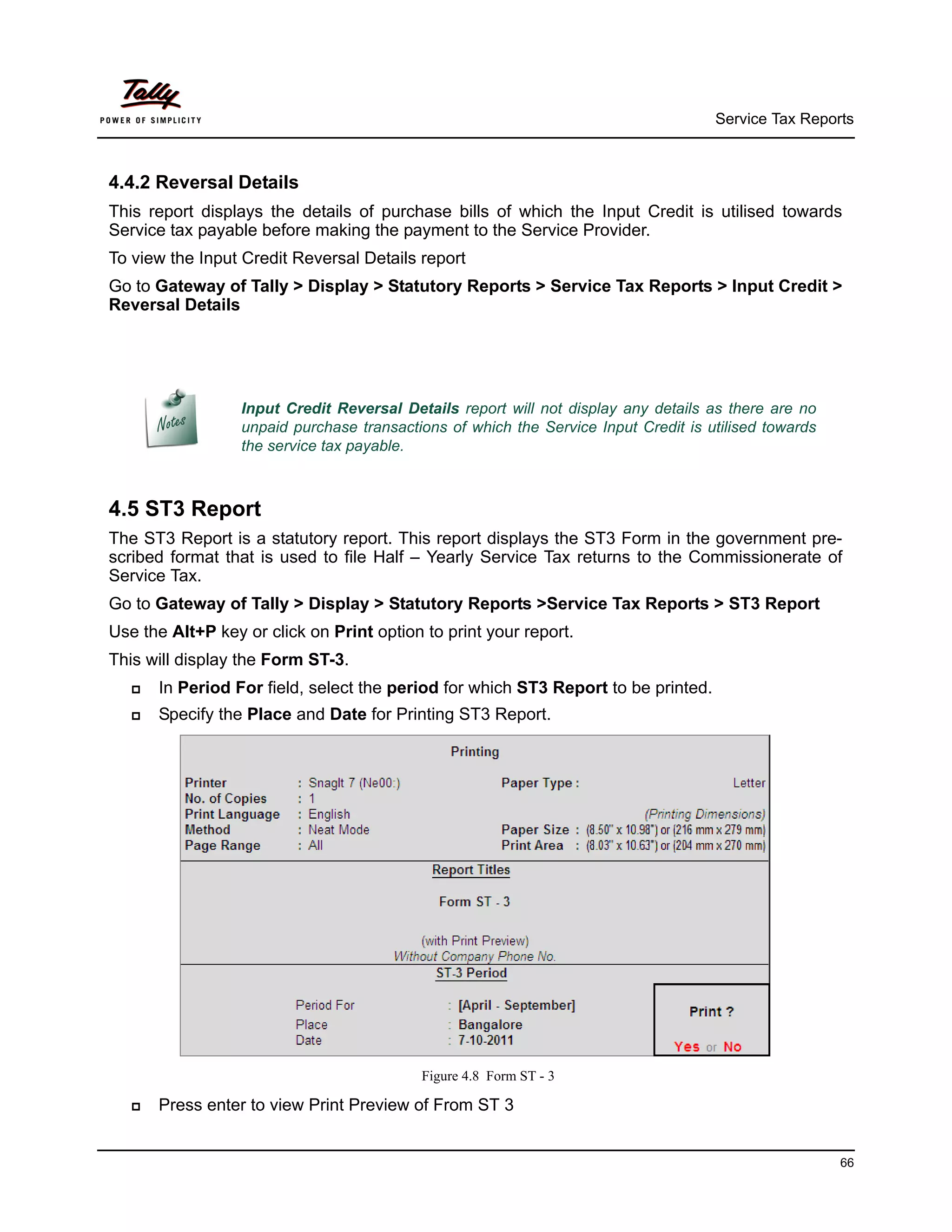 Service Tax Reports



4.4.2 Reversal Details
This report displays the details of purchase bills of which the Input Credit is utilised towards
Service tax payable before making the payment to the Service Provider.
To view the Input Credit Reversal Details report
Go to Gateway of Tally > Display > Statutory Reports > Service Tax Reports > Input Credit >
Reversal Details




                  Input Credit Reversal Details report will not display any details as there are no
                  unpaid purchase transactions of which the Service Input Credit is utilised towards
                  the service tax payable.



4.5 ST3 Report
The ST3 Report is a statutory report. This report displays the ST3 Form in the government pre-
scribed format that is used to file Half – Yearly Service Tax returns to the Commissionerate of
Service Tax.
Go to Gateway of Tally > Display > Statutory Reports >Service Tax Reports > ST3 Report
Use the Alt+P key or click on Print option to print your report.
This will display the Form ST-3.
      In Period For field, select the period for which ST3 Report to be printed.
      Specify the Place and Date for Printing ST3 Report.




                                           Figure 4.8 Form ST - 3

      Press enter to view Print Preview of From ST 3


                                                                                                       66
 
