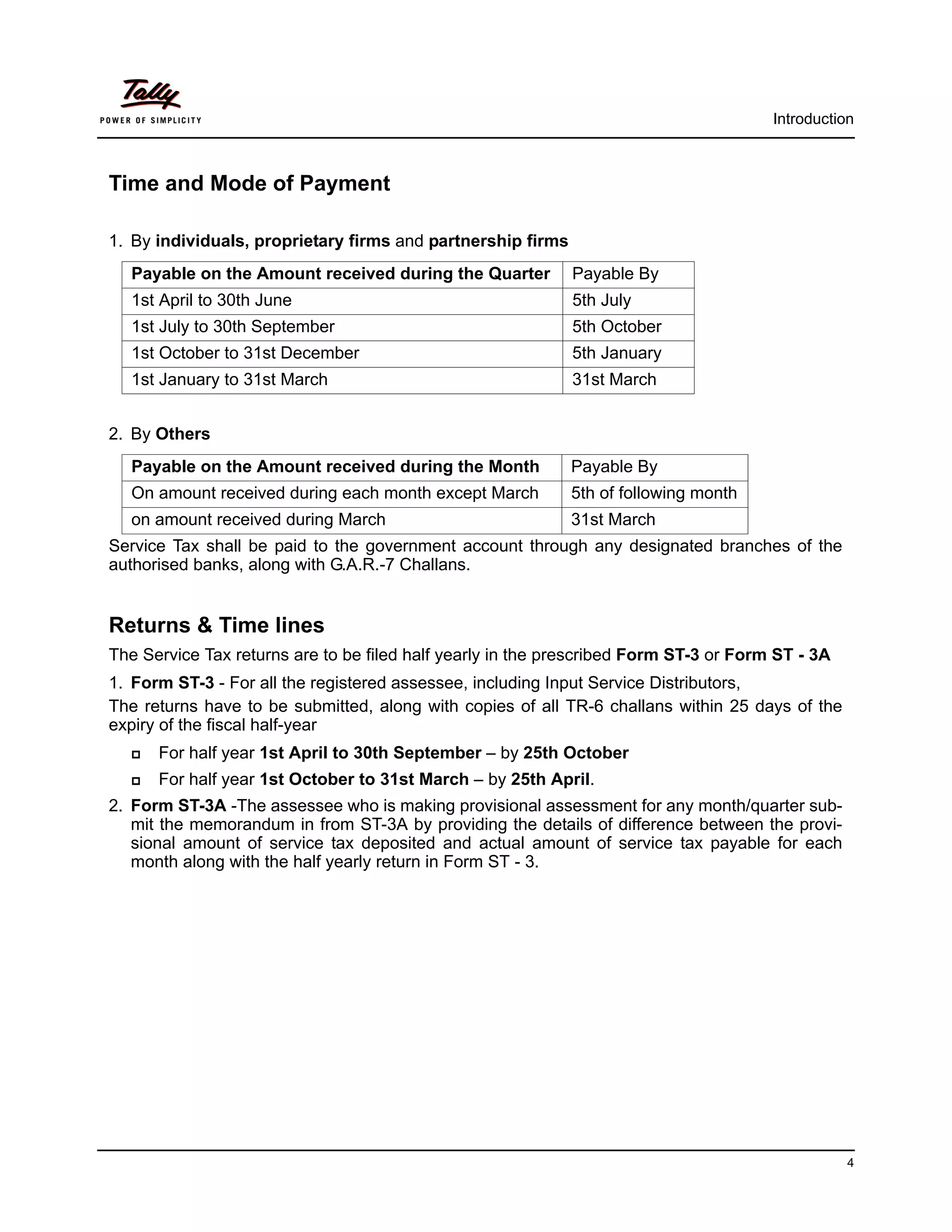 Introduction



Time and Mode of Payment

1. By individuals, proprietary firms and partnership firms
  Payable on the Amount received during the Quarter          Payable By
  1st April to 30th June                                     5th July
  1st July to 30th September                                 5th October
  1st October to 31st December                               5th January
  1st January to 31st March                                  31st March


2. By Others
  Payable on the Amount received during the Month            Payable By
  On amount received during each month except March          5th of following month
  on amount received during March                            31st March
Service Tax shall be paid to the government account through any designated branches of the
authorised banks, along with G.A.R.-7 Challans.


Returns & Time lines
The Service Tax returns are to be filed half yearly in the prescribed Form ST-3 or Form ST - 3A
1. Form ST-3 - For all the registered assessee, including Input Service Distributors,
The returns have to be submitted, along with copies of all TR-6 challans within 25 days of the
expiry of the fiscal half-year
     For half year 1st April to 30th September – by 25th October
     For half year 1st October to 31st March – by 25th April.
2. Form ST-3A -The assessee who is making provisional assessment for any month/quarter sub-
   mit the memorandum in from ST-3A by providing the details of difference between the provi-
   sional amount of service tax deposited and actual amount of service tax payable for each
   month along with the half yearly return in Form ST - 3.




                                                                                                  4
 