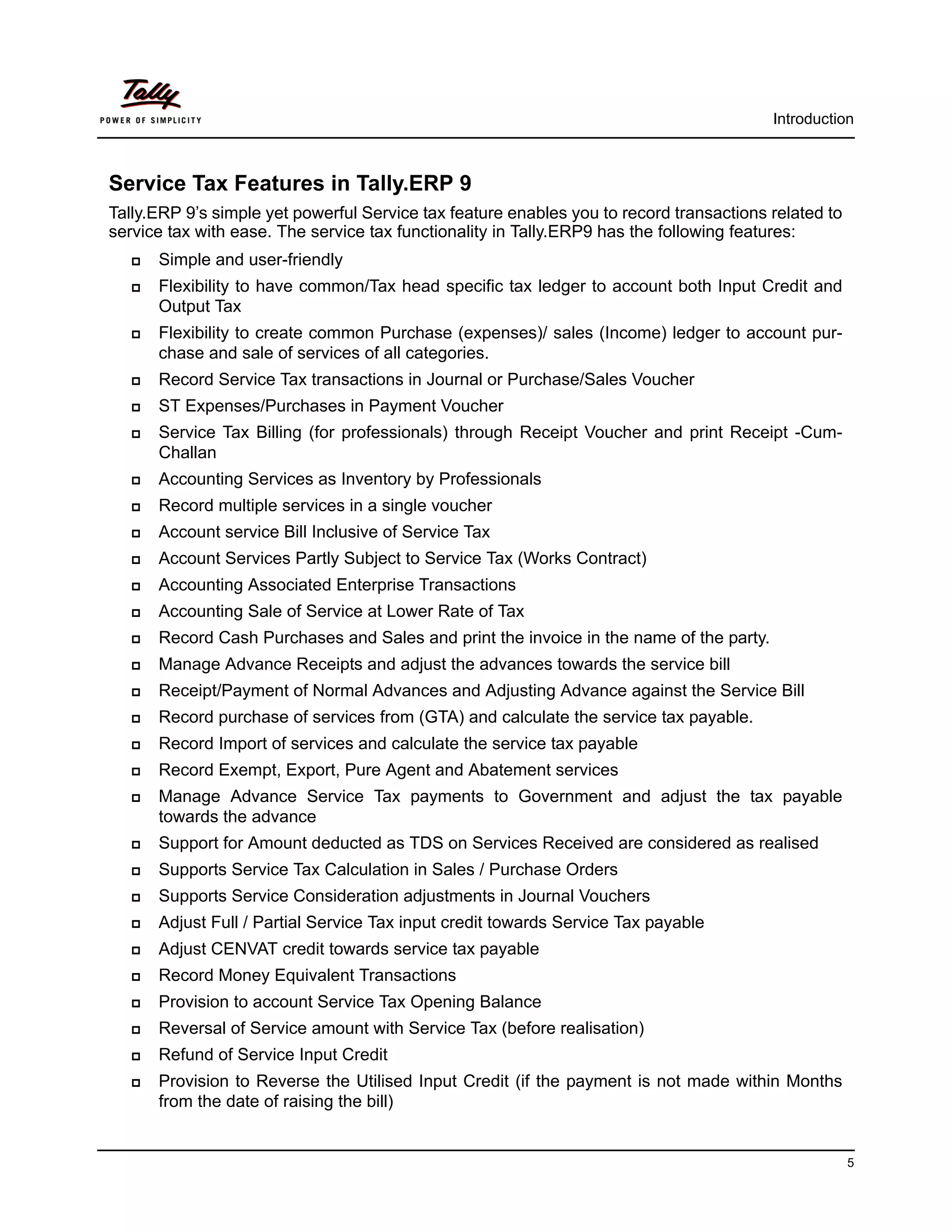 Introduction



Service Tax Features in Tally.ERP 9
Tally.ERP 9’s simple yet powerful Service tax feature enables you to record transactions related to
service tax with ease. The service tax functionality in Tally.ERP9 has the following features:
      Simple and user-friendly
      Flexibility to have common/Tax head specific tax ledger to account both Input Credit and
       Output Tax
      Flexibility to create common Purchase (expenses)/ sales (Income) ledger to account pur-
       chase and sale of services of all categories.
      Record Service Tax transactions in Journal or Purchase/Sales Voucher
      ST Expenses/Purchases in Payment Voucher
      Service Tax Billing (for professionals) through Receipt Voucher and print Receipt -Cum-
       Challan
      Accounting Services as Inventory by Professionals
      Record multiple services in a single voucher
      Account service Bill Inclusive of Service Tax
      Account Services Partly Subject to Service Tax (Works Contract)
      Accounting Associated Enterprise Transactions
      Accounting Sale of Service at Lower Rate of Tax
      Record Cash Purchases and Sales and print the invoice in the name of the party.
      Manage Advance Receipts and adjust the advances towards the service bill
      Receipt/Payment of Normal Advances and Adjusting Advance against the Service Bill
      Record purchase of services from (GTA) and calculate the service tax payable.
      Record Import of services and calculate the service tax payable
      Record Exempt, Export, Pure Agent and Abatement services
      Manage Advance Service Tax payments to Government and adjust the tax payable
       towards the advance
      Support for Amount deducted as TDS on Services Received are considered as realised
      Supports Service Tax Calculation in Sales / Purchase Orders
      Supports Service Consideration adjustments in Journal Vouchers
      Adjust Full / Partial Service Tax input credit towards Service Tax payable
      Adjust CENVAT credit towards service tax payable
      Record Money Equivalent Transactions
      Provision to account Service Tax Opening Balance
      Reversal of Service amount with Service Tax (before realisation)
      Refund of Service Input Credit
      Provision to Reverse the Utilised Input Credit (if the payment is not made within Months
       from the date of raising the bill)


                                                                                                      5
 
