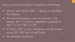 #SPSDC 
@pgbhoyar 
Started with MOSS 2007 -> Based on Workflow Foundation. 
Workflow Foundation was introduced in the release .NET 3.0 and its capabilities updated in .NET 3.5 and .NET 3.5 SP1 
In MOSS 2007 custom workflows can be created using SPD2007 and Visual Studio 
No reusable workflows 
17 
History of Enhancements in SharePoint Workflows  