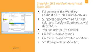 #SPSDC 
@pgbhoyar 
45 
SharePoint 2013 Workflows Using Visual Studio 2012 
Full access to the Workflow Foundation in .NET Framework 4.5 
Supports deployment as full trust solutions, Sandbox Solutions as well as SPApps 
You can use Source Control 
Create Custom Activities 
Create Custom Forms for workflows 
Set Breakpoints on Activities  