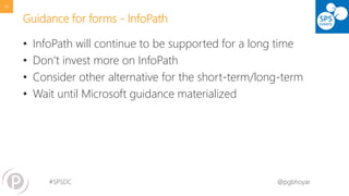 #SPSDC 
@pgbhoyar 
Guidance for forms -InfoPath 
•InfoPath will continue to be supported for a long time 
•Don’t invest more on InfoPath 
•Consider other alternative for the short-term/long-term 
•Wait until Microsoft guidance materialized 
49 
 