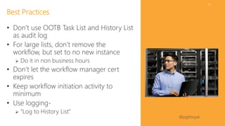 #SPSDC 
@pgbhoyar 
54 
•Don’t use OOTBTask List and History List as audit log 
•For large lists, don’t remove the workflow, but set to no new instance 
Do it in non business hours 
•Don’t let the workflow manager cert expires 
•Keep workflow initiation activity to minimum 
•Use logging- 
“Log to History List” 
Best Practices  