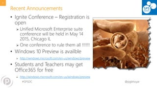 #SPSDC 
@pgbhoyar 
Recent Announcements 
•Ignite Conference –Registration is open 
Unified Microsoft Enterprise suite conference will be held in May 14 2015, Chicago IL 
One conference to rule them all !!!!!! 
•Windows 10 Preview is availble 
http://windows.microsoft.com/en-us/windows/preview 
•Students and Teachers may get Office365for free 
http://windows.microsoft.com/en-us/windows/preview 
6 
 