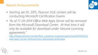 #SPSDC 
@pgbhoyar 
Recent Announcements 
•Starting Jan 01, 2015, Pearson VUEcenters will be conducting Microsoft Certification Exams 
•“As of 11-24-2014 Office Web Apps Server will be removed from the Microsoft Download Center. At that time it will only be available for download under Volume Licensing agreements.” http://blogs.technet.com/b/office_sustained_engineering/archive/2014/10/22/ web-apps-server-removal-from-download-center.aspx 
7 
 