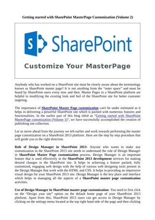 Getting started with SharePoint MasterPage Customization (Volume 2)
Anybody who has worked on a SharePoint site must be clearly aware about the terminology
known as SharePoint master page? It is not anything from the “outer space” and must be
heard by SharePoint users every now and then. Master Pages in a SharePoint platform are
helpful in modifying the existing look and feel of the SharePoint site for better customer
targeting.
The importance of SharePoint Master Page customization can't be under estimated as it
helps in delivering a powerful SharePoint site which is packed with numerous features and
functionalities. In the earlier part of this blog titled as “Getting started with SharePoint
MasterPage customization (Volume 1)”, we have successfully accomplished the creation of
publishing site collection.
Let us move ahead from the journey we left earlier and work towards performing the master
page customization on a SharePoint 2013 platform. Here are the step by step procedure that
will guide you in the right direction.
Role of Design Manager in SharePoint 2013- Anyone who wants to make any
customization in the SharePoint 2013 site needs to understand the role of Design Manager
in SharePoint Master Page customization process. Design Manager is an important
feature that is used effectively in the SharePoint 2013 development services for making
desired changes in the SharePoint site. It helps in achieving a feature packed, fully
customized, engaging web design with the help of various web designing tools present in
the Design Manager that work with the HTML and CSS. It helps in providing an impressive
visual design for your SharePoint 2013 site. Design Manager is the key place and interface
which helps in managing all the aspects of a SharePoint master page customization
activities.
Use of Design Manager in SharePoint master page customization- You need to first click
on the “Design your site” option on the default home page of your SharePoint 2013
platform. Apart from this, SharePoint 2013 users can get access to Design Manager by
clicking on the settings menu located at the top right hand side of the page and then clicking
 