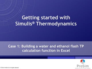 © 2014 ProSim S.A. All rights reserved.
Case 1: Building a water and ethanol flash TP
calculation function in Excel
Getting started with
Simulis® Thermodynamics
 
