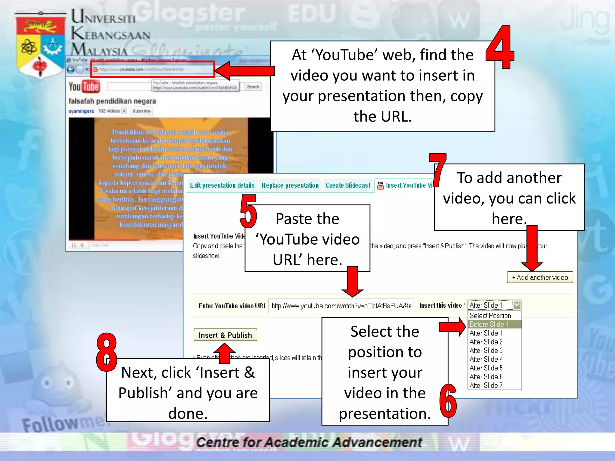 At ‘YouTube’ web, find the
                         video you want to insert in
                        your presentation then, copy
                                  the URL.


                                                 To add another
                                               video, you can click
                       Paste the                      here.
                    ‘YouTube video
                       URL’ here.



                                 Select the
                                position to
Next, click ‘Insert &           insert your
Publish’ and you are            video in the
       done.                   presentation.
 