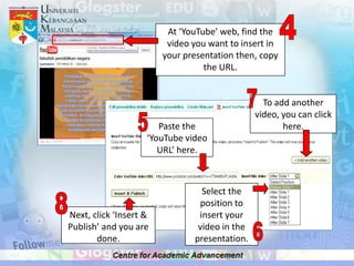 At ‘YouTube’ web, find the
                         video you want to insert in
                        your presentation then, copy
                                  the URL.


                                                 To add another
                                               video, you can click
                       Paste the                      here.
                    ‘YouTube video
                       URL’ here.



                                 Select the
                                position to
Next, click ‘Insert &           insert your
Publish’ and you are            video in the
       done.                   presentation.
 