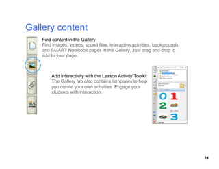 Find content in the Gallery
Find images, videos, sound files, interactive activities, backgrounds

add to your page.




    The Gallery tab also contains templates to help
    you create your own activities. Engage your
    students with interaction.




                                                                        14
 