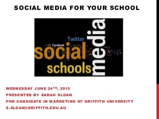 SOCIAL MEDIA FOR YOUR SCHOOL
WEDNESDAY JUNE 24TH, 2015
PRESENTED BY SARAH SLOAN
PHD CANDIDATE IN MARKETING AT GRIFFITH UNIVERSITY
S.SLOAN@GRIFFITH.EDU.AU
 