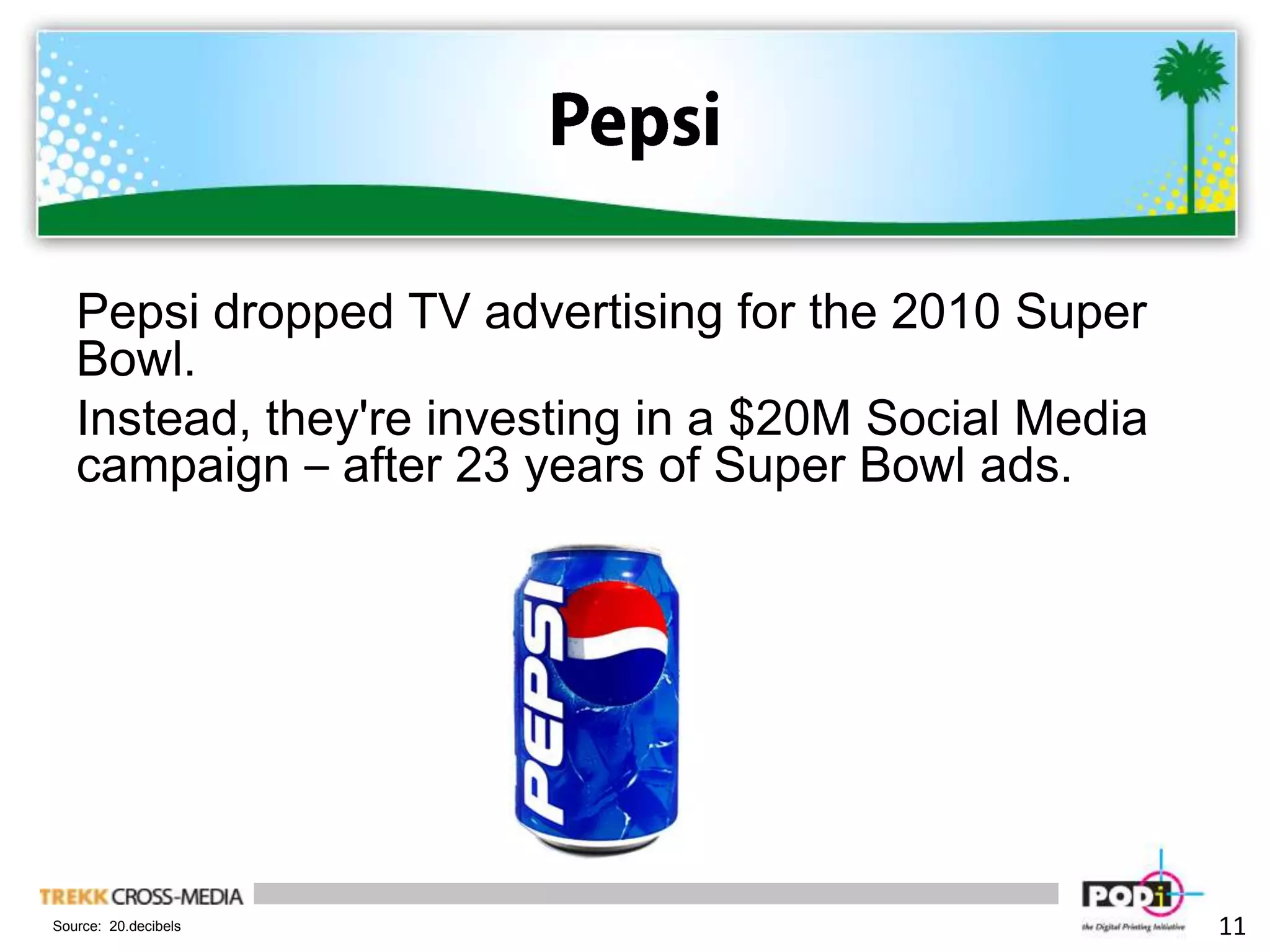 PepsiPepsi dropped TV advertising for the 2010 Super Bowl. Instead, they're investing in a $20M Social Media campaign – after 23 years of Super Bowl ads.11Source:  20.decibels
