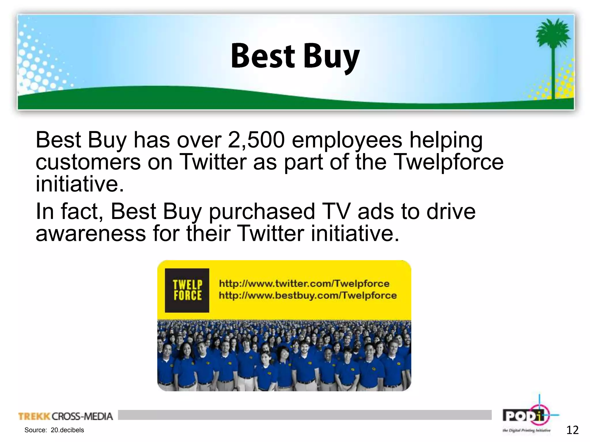 Best BuyBest Buy has over 2,500 employees helping customers on Twitter as part of the Twelpforce initiative.In fact, Best Buy purchased TV ads to drive awareness for their Twitter initiative. 12Source:  20.decibels