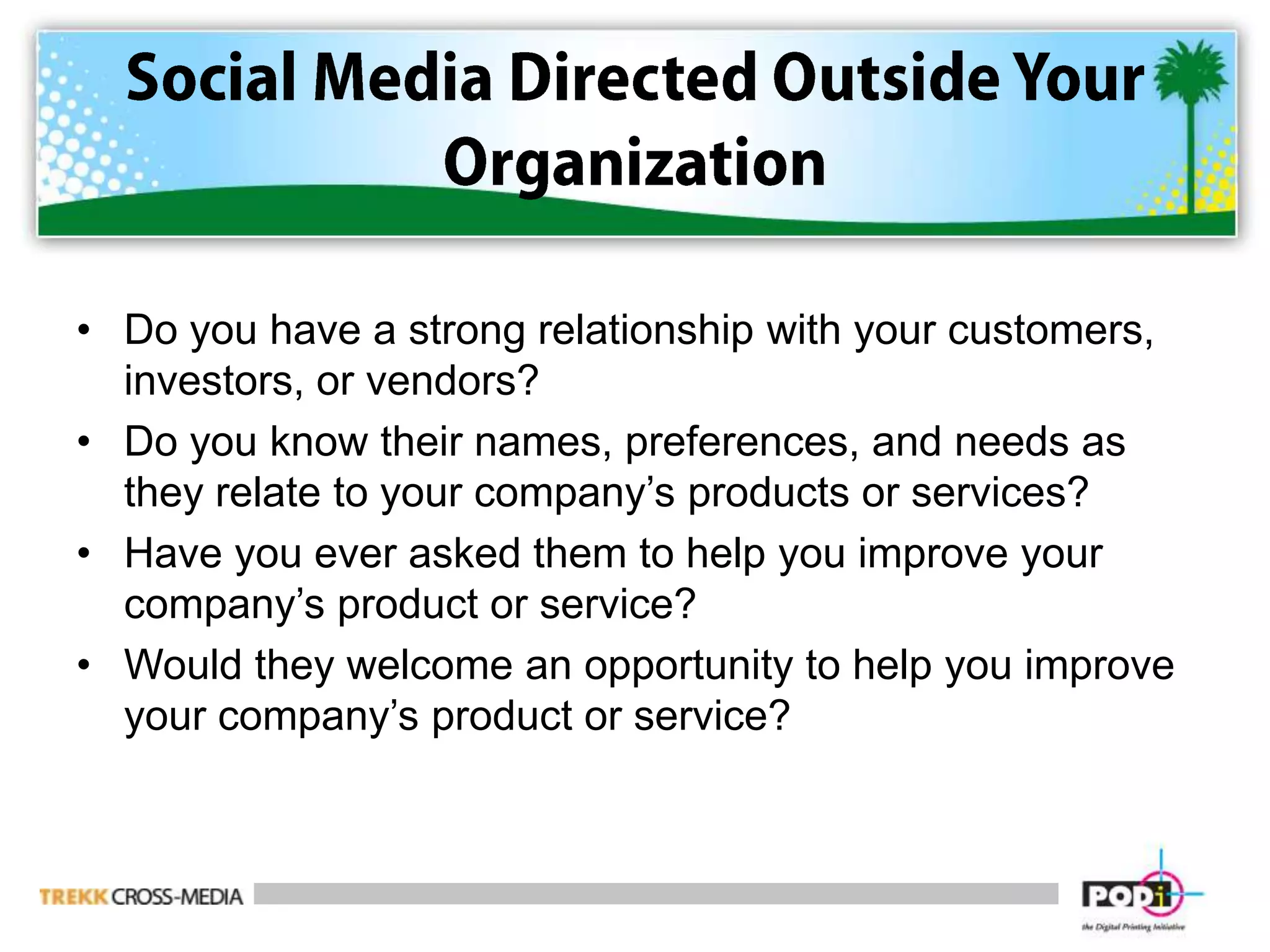 Social Media Directed Outside Your OrganizationDo you have a strong relationship with your customers, investors, or vendors?Do you know their names, preferences, and needs as they relate to your company’s products or services?Have you ever asked them to help you improve your company’s product or service?Would they welcome an opportunity to help you improve your company’s product or service?