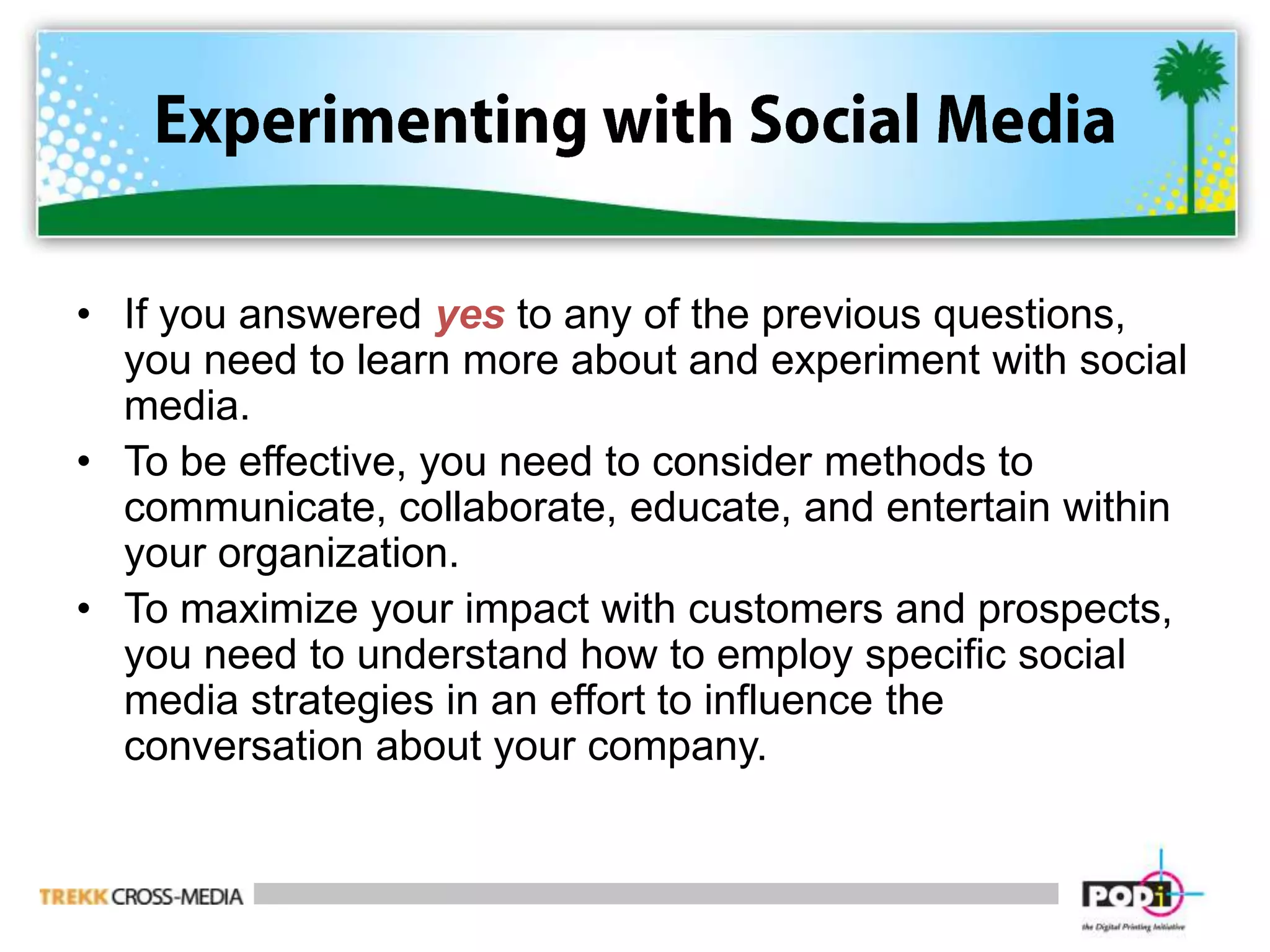 Experimenting with Social MediaIf you answered yes to any of the previous questions, you need to learn more about and experiment with social media.To be effective, you need to consider methods to communicate, collaborate, educate, and entertain within your organization.To maximize your impact with customers and prospects, you need to understand how to employ specific social media strategies in an effort to influence the conversation about your company.