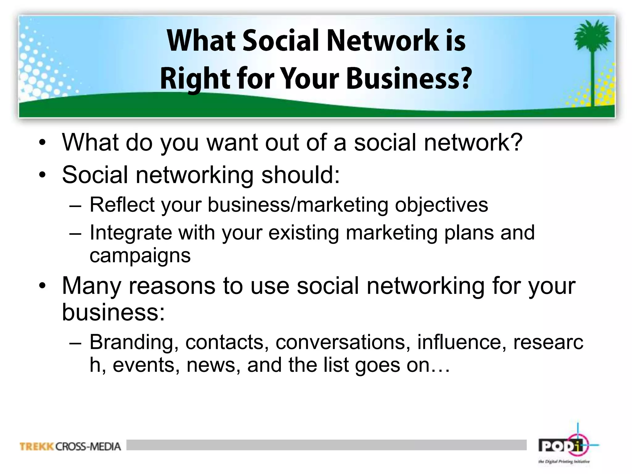 What Social Network is Right for Your Business?What do you want out of a social network?Social networking should:Reflect your business/marketing objectivesIntegrate with your existing marketing plans and campaignsMany reasons to use social networking for your business:Branding, contacts, conversations, influence, research, events, news, and the list goes on…