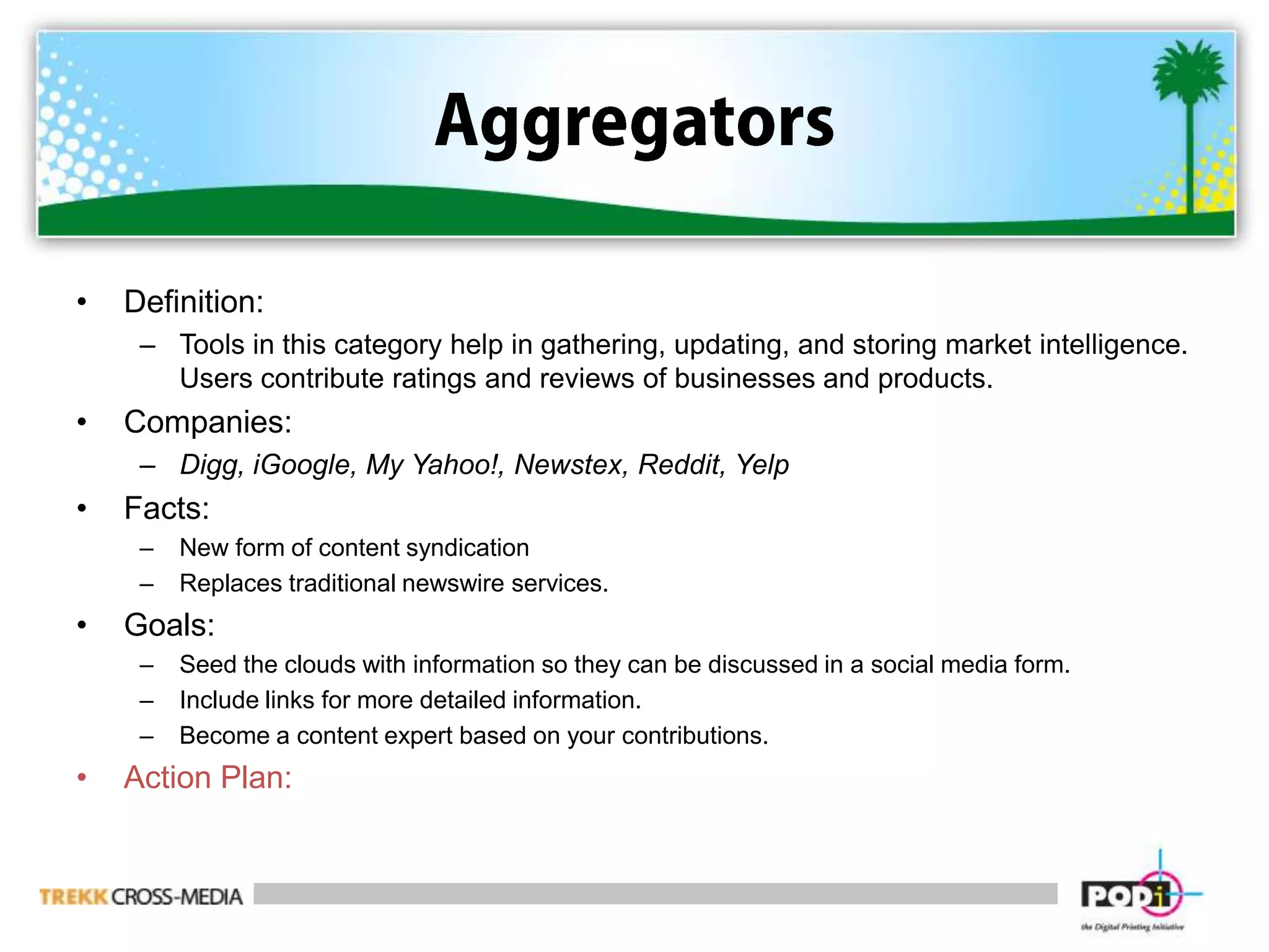 AggregatorsDefinition:  Tools in this category help in gathering, updating, and storing market intelligence.  Users contribute ratings and reviews of businesses and products.Companies:  Digg, iGoogle, My Yahoo!, Newstex, Reddit, YelpFacts:New form of content syndicationReplaces traditional newswire services.Goals:Seed the clouds with information so they can be discussed in a social media form.Include links for more detailed information.Become a content expert based on your contributions.Action Plan: