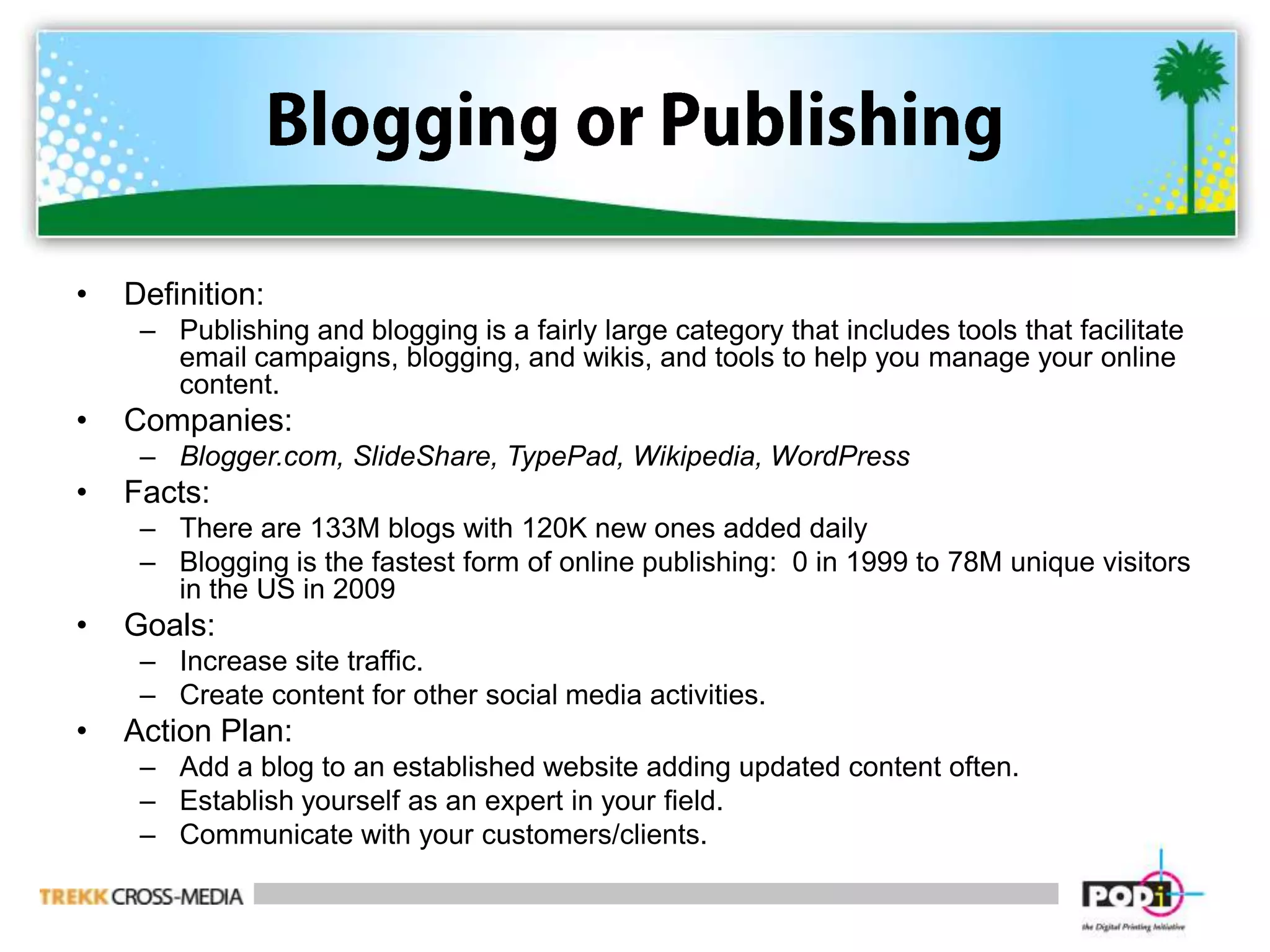 Blogging or PublishingDefinition:  Publishing and blogging is a fairly large category that includes tools that facilitate email campaigns, blogging, and wikis, and tools to help you manage your online content.Companies:  Blogger.com, SlideShare, TypePad, Wikipedia, WordPressFacts:There are 133M blogs with 120K new ones added dailyBlogging is the fastest form of online publishing:  0 in 1999 to 78M unique visitors in the US in 2009Goals:Increase site traffic.Create content for other social media activities.Action Plan:Add a blog to an established website adding updated content often.Establish yourself as an expert in your field. Communicate with your customers/clients. 