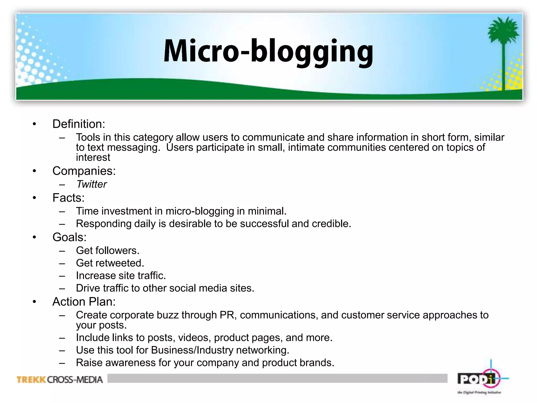Micro-bloggingDefinition:  Tools in this category allow users to communicate and share information in short form, similar to text messaging.  Users participate in small, intimate communities centered on topics of interestCompanies:  TwitterFacts:Time investment in micro-blogging in minimal.Responding daily is desirable to be successful and credible.Goals:Get followers.Get retweeted.Increase site traffic.Drive traffic to other social media sites.Action Plan:Create corporate buzz through PR, communications, and customer service approaches to your posts.Include links to posts, videos, product pages, and more.Use this tool for Business/Industry networking. Raise awareness for your company and product brands.