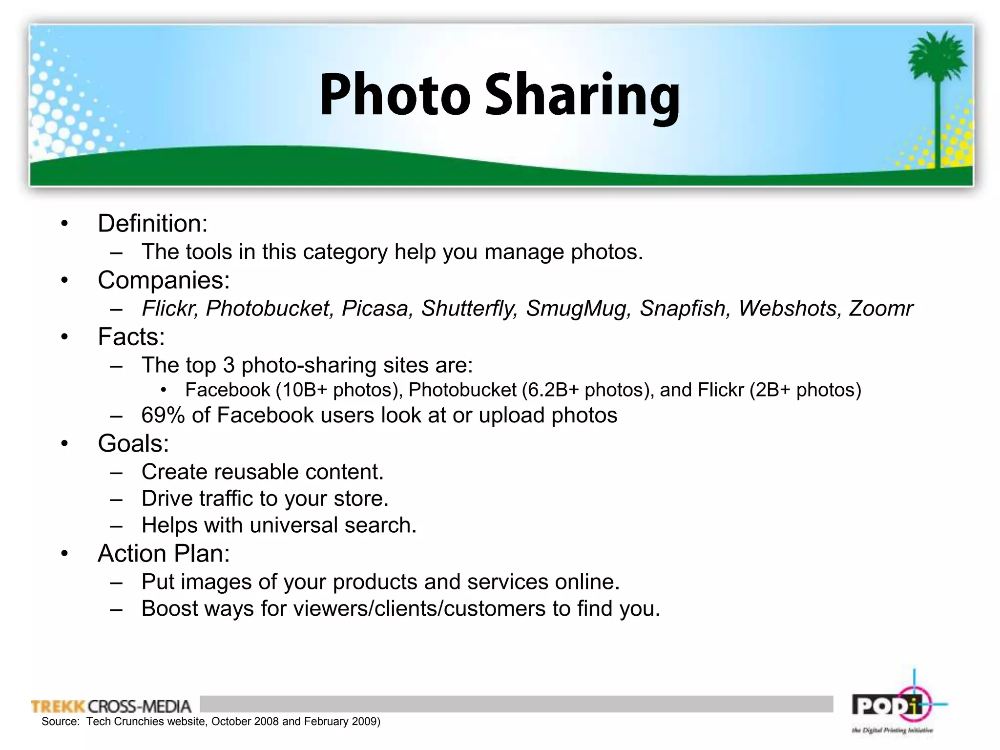 Photo SharingDefinition:  The tools in this category help you manage photos.Companies: Flickr, Photobucket, Picasa, Shutterfly, SmugMug, Snapfish, Webshots, ZoomrFacts:The top 3 photo-sharing sites are:Facebook (10B+ photos), Photobucket (6.2B+ photos), and Flickr (2B+ photos)69% of Facebook users look at or upload photosGoals:Create reusable content.Drive traffic to your store.Helps with universal search. Action Plan:Put images of your products and services online. Boost ways for viewers/clients/customers to find you. Source:  Tech Crunchies website, October 2008 and February 2009)