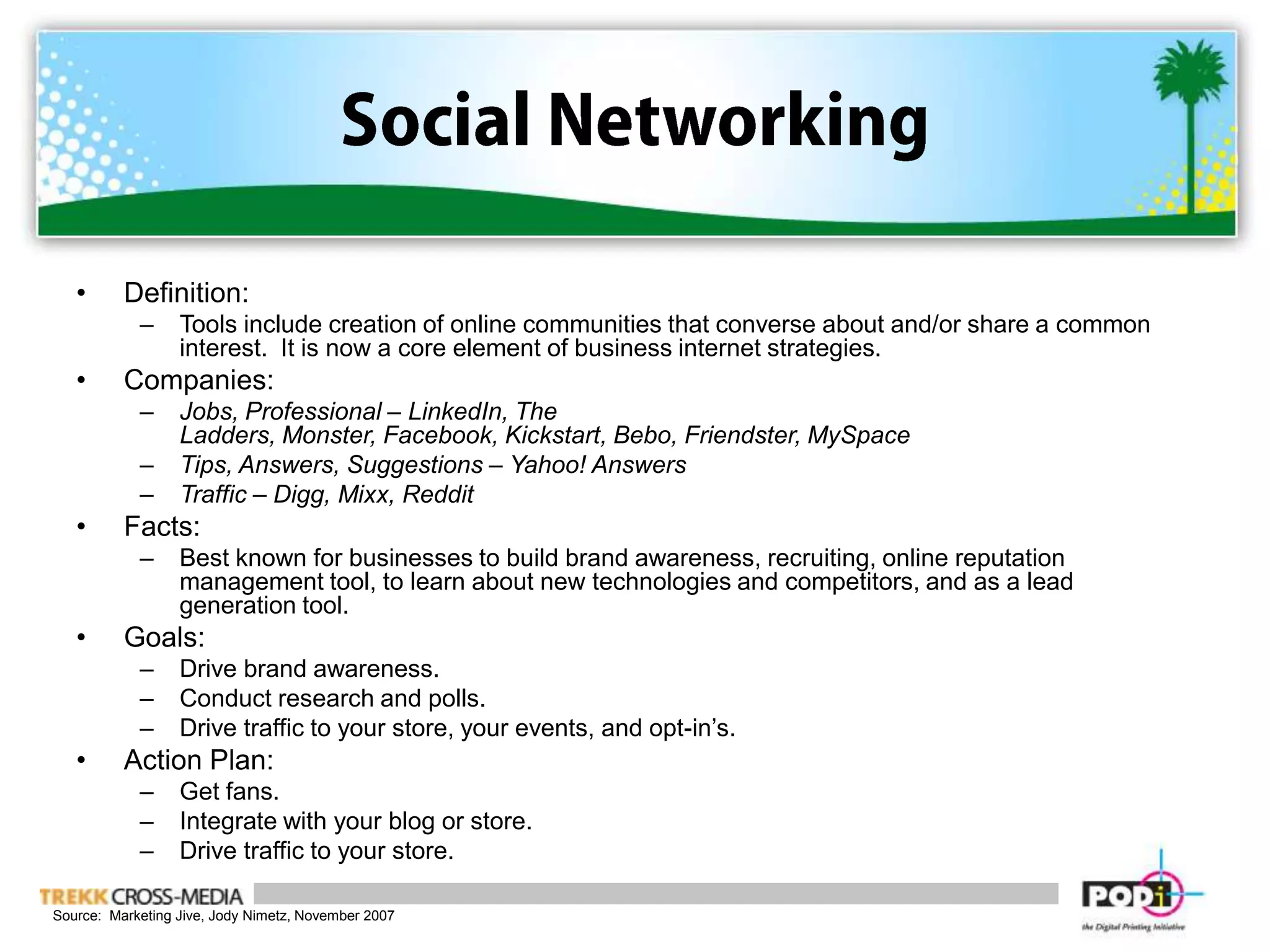 Social NetworkingDefinition:  Tools include creation of online communities that converse about and/or share a common interest.  It is now a core element of business internet strategies.Companies:  Jobs, Professional – LinkedIn, The Ladders, Monster, Facebook, Kickstart, Bebo, Friendster, MySpaceTips, Answers, Suggestions – Yahoo! Answers Traffic – Digg, Mixx, RedditFacts:Best known for businesses to build brand awareness, recruiting, online reputation management tool, to learn about new technologies and competitors, and as a lead generation tool.Goals:Drive brand awareness.Conduct research and polls.Drive traffic to your store, your events, and opt-in’s.Action Plan:Get fans.Integrate with your blog or store.Drive traffic to your store.Source:  Marketing Jive, Jody Nimetz, November 2007