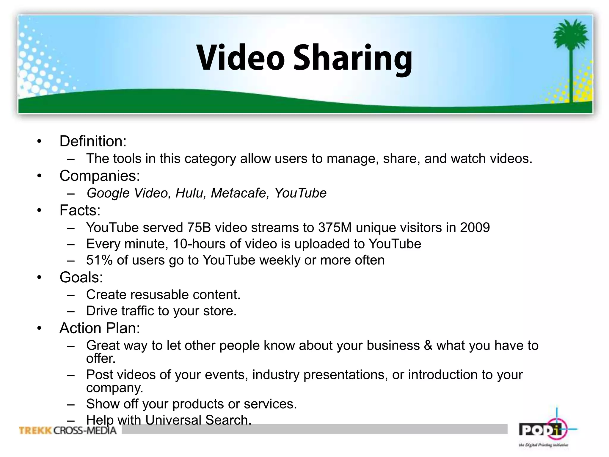 Video SharingDefinition:  The tools in this category allow users to manage, share, and watch videos.Companies:  Google Video, Hulu, Metacafe, YouTubeFacts:YouTube served 75B video streams to 375M unique visitors in 2009Every minute, 10-hours of video is uploaded to YouTube51% of users go to YouTube weekly or more oftenGoals:Create resusable content.Drive traffic to your store.Action Plan:Great way to let other people know about your business & what you have to offer. Post videos of your events, industry presentations, or introduction to your company.Show off your products or services. Help with Universal Search. 