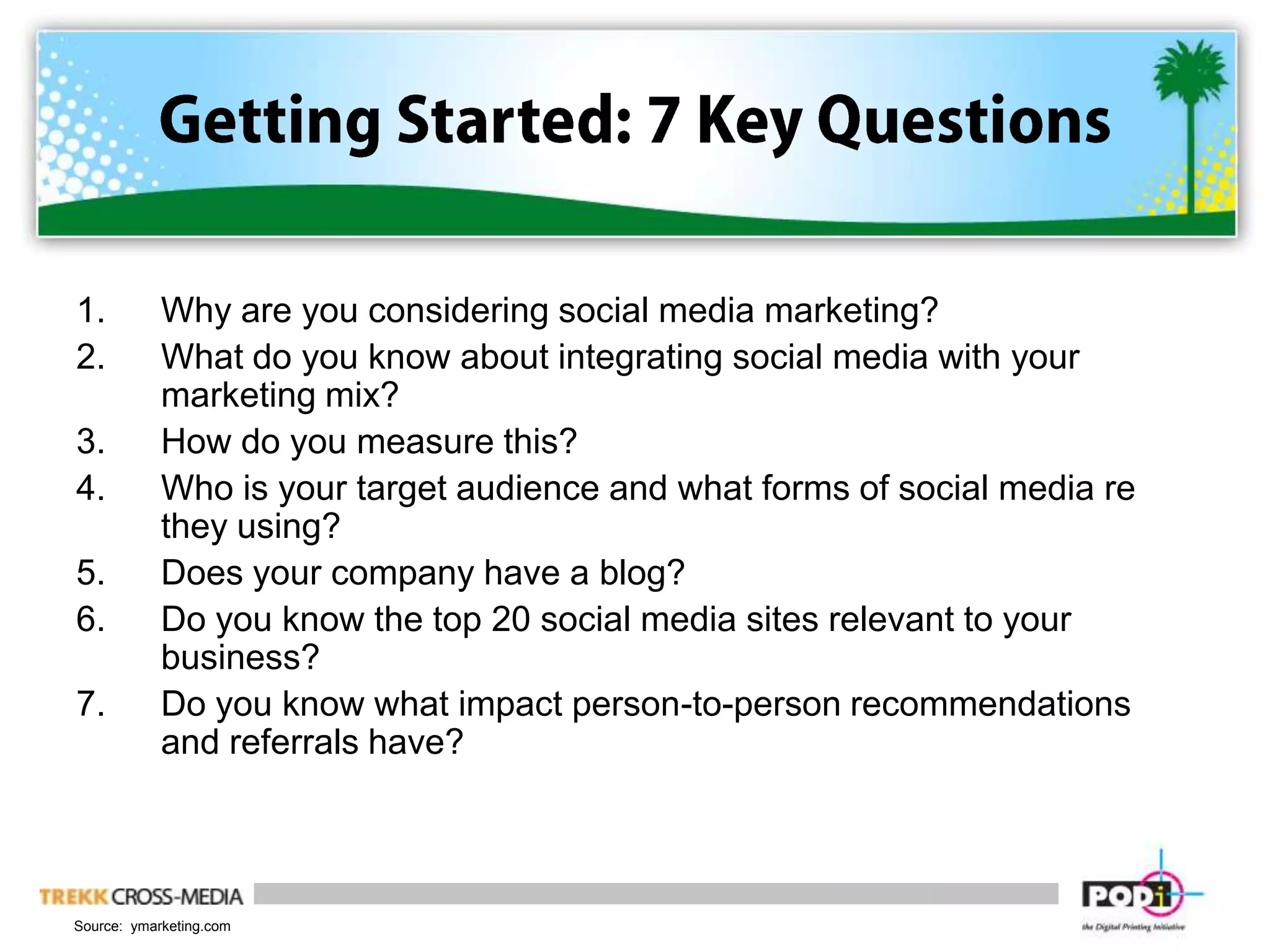 Getting Started: 7 Key QuestionsWhy are you considering social media marketing?What do you know about integrating social media with your marketing mix?How do you measure this?Who is your target audience and what forms of social media re they using?Does your company have a blog?Do you know the top 20 social media sites relevant to your business?Do you know what impact person-to-person recommendations and referrals have?Source:  ymarketing.com