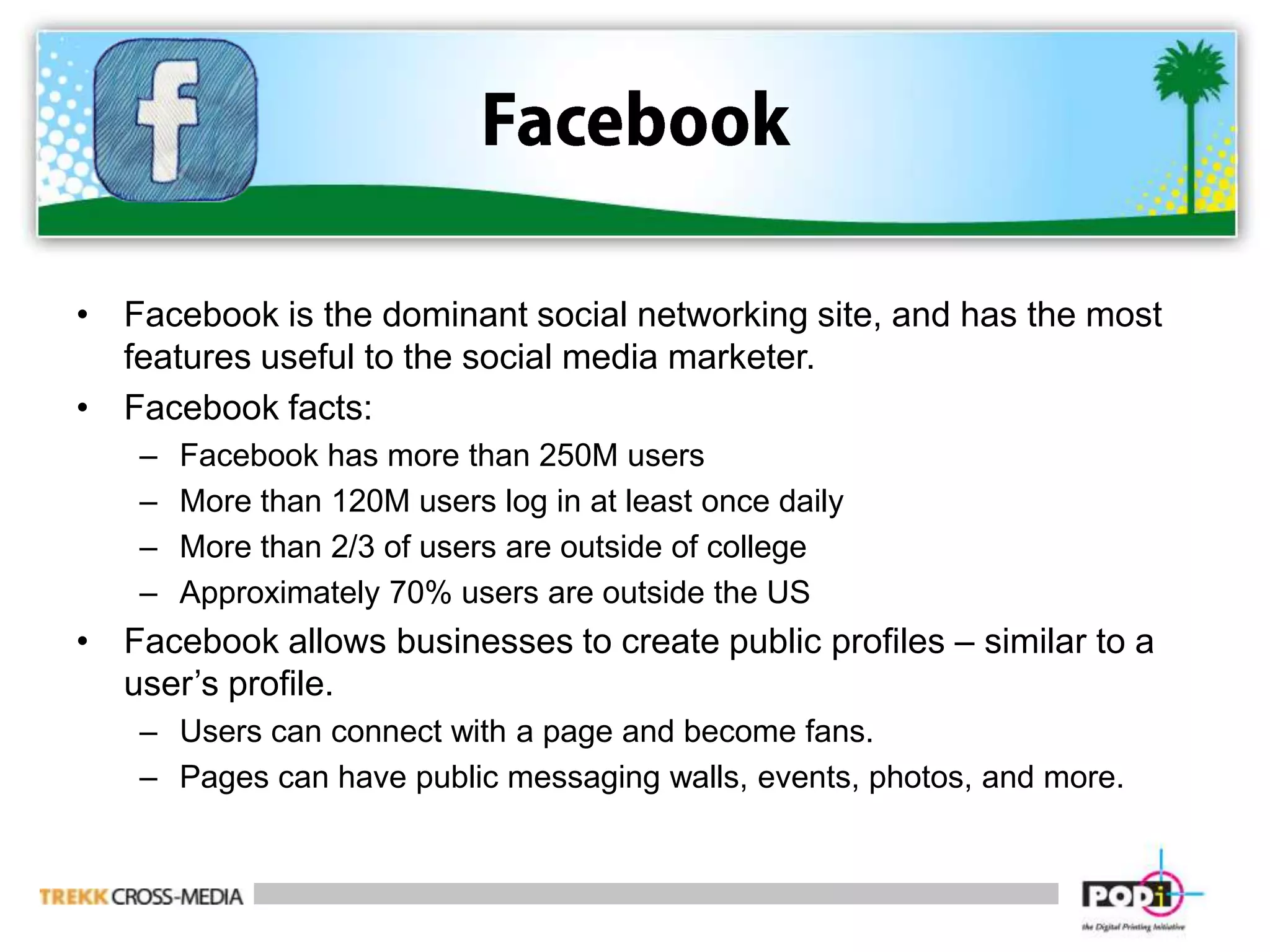 FacebookFacebook is the dominant social networking site, and has the most features useful to the social media marketer.Facebook facts:Facebook has more than 250M usersMore than 120M users log in at least once dailyMore than 2/3 of users are outside of collegeApproximately 70% users are outside the USFacebook allows businesses to create public profiles – similar to a user’s profile.Users can connect with a page and become fans.Pages can have public messaging walls, events, photos, and more.