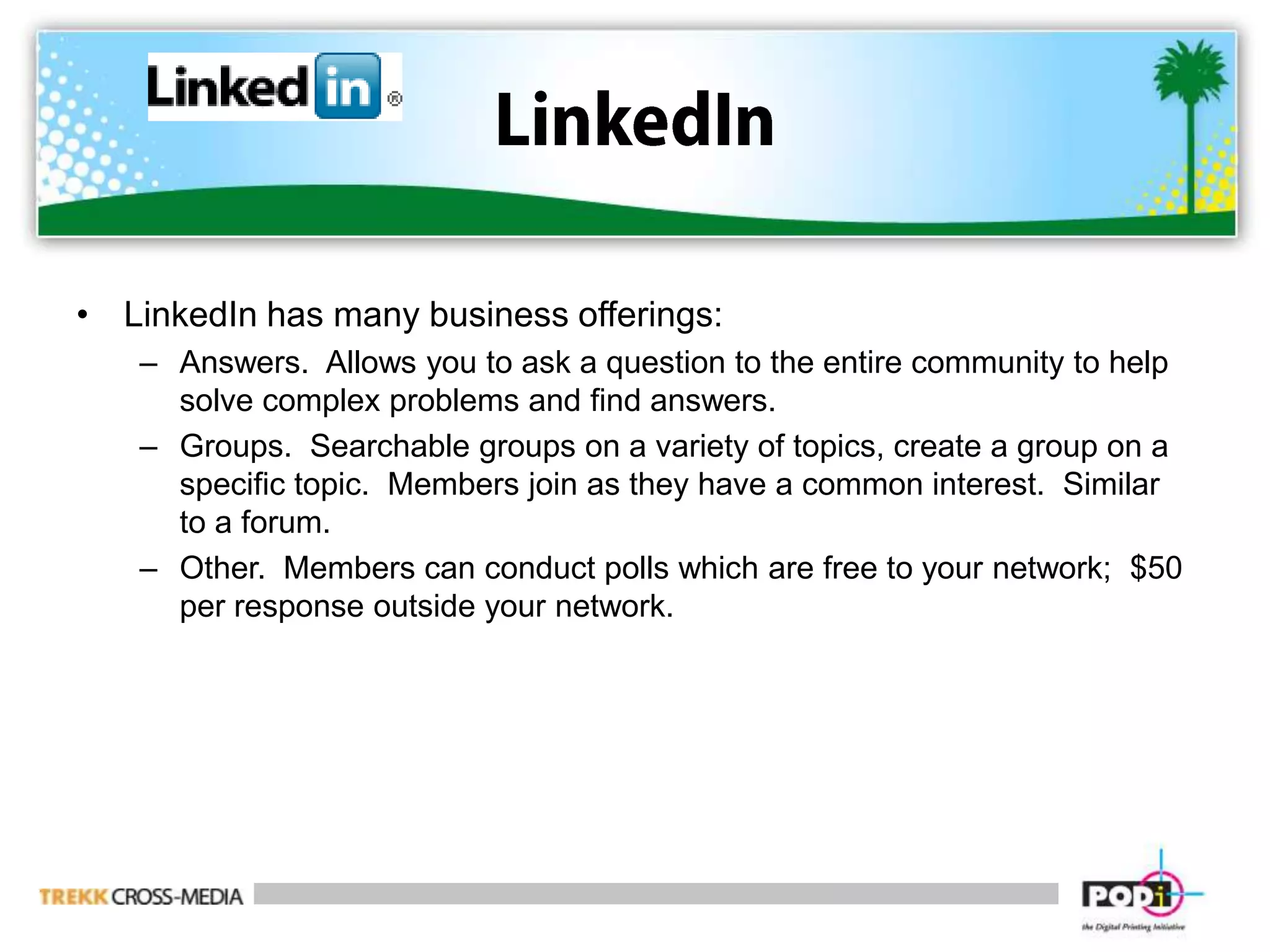 LinkedInLinkedIn has many business offerings:Answers.  Allows you to ask a question to the entire community to help solve complex problems and find answers.Groups.  Searchable groups on a variety of topics, create a group on a specific topic.  Members join as they have a common interest.  Similar to a forum.Other.  Members can conduct polls which are free to your network;  $50 per response outside your network.