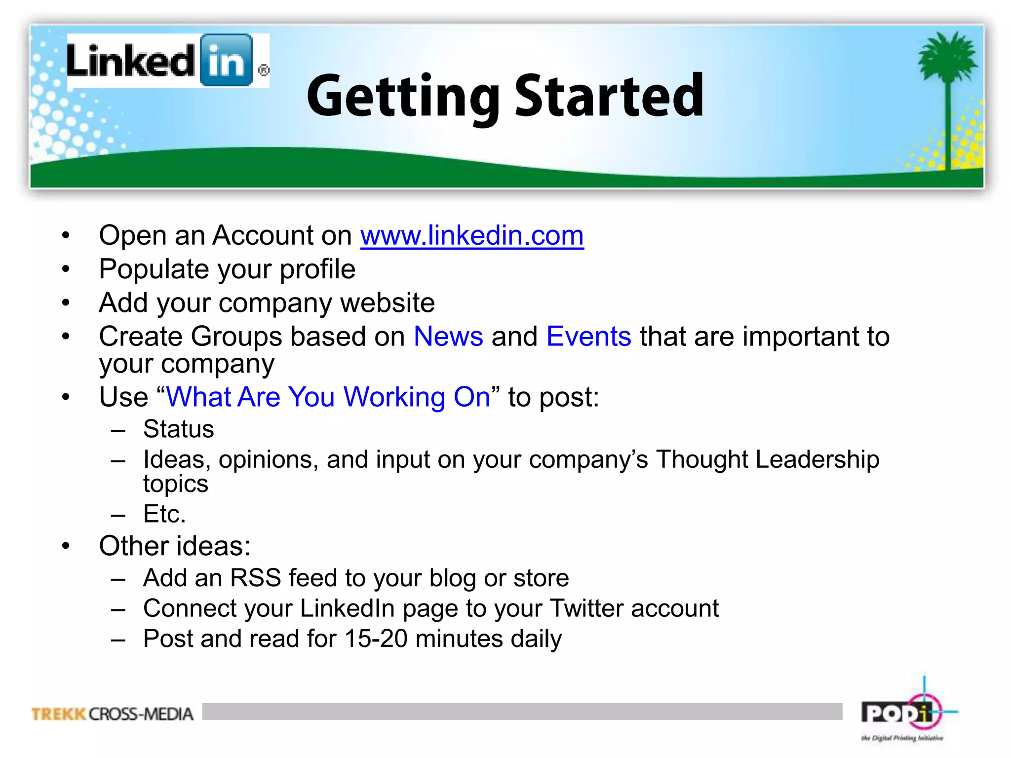 Getting StartedOpen an Account on www.linkedin.comPopulate your profileAdd your company websiteCreate Groups based on News and Events that are important to your companyUse “What Are You Working On” to post:StatusIdeas, opinions, and input on your company’s Thought Leadership topicsEtc.Other ideas:Add an RSS feed to your blog or storeConnect your LinkedIn page to your Twitter accountPost and read for 15-20 minutes daily