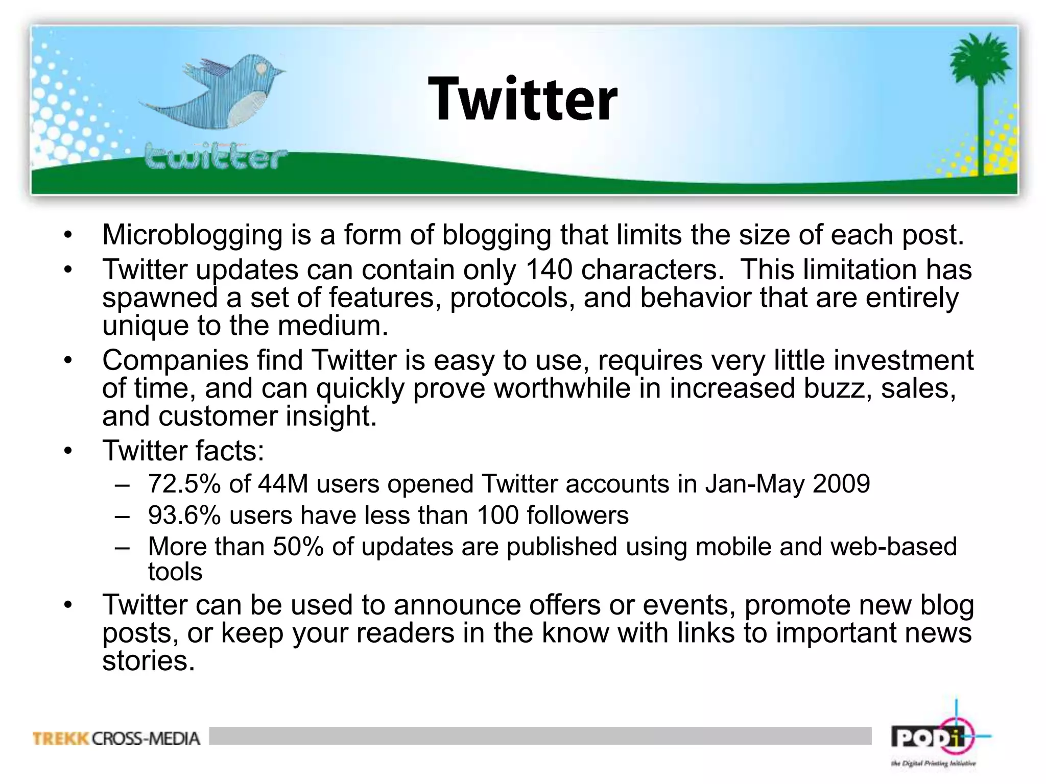 TwitterMicroblogging is a form of blogging that limits the size of each post.Twitter updates can contain only 140 characters.  This limitation has spawned a set of features, protocols, and behavior that are entirely unique to the medium.Companies find Twitter is easy to use, requires very little investment of time, and can quickly prove worthwhile in increased buzz, sales, and customer insight.Twitter facts:72.5% of 44M users opened Twitter accounts in Jan-May 200993.6% users have less than 100 followersMore than 50% of updates are published using mobile and web-based toolsTwitter can be used to announce offers or events, promote new blog posts, or keep your readers in the know with links to important news stories.