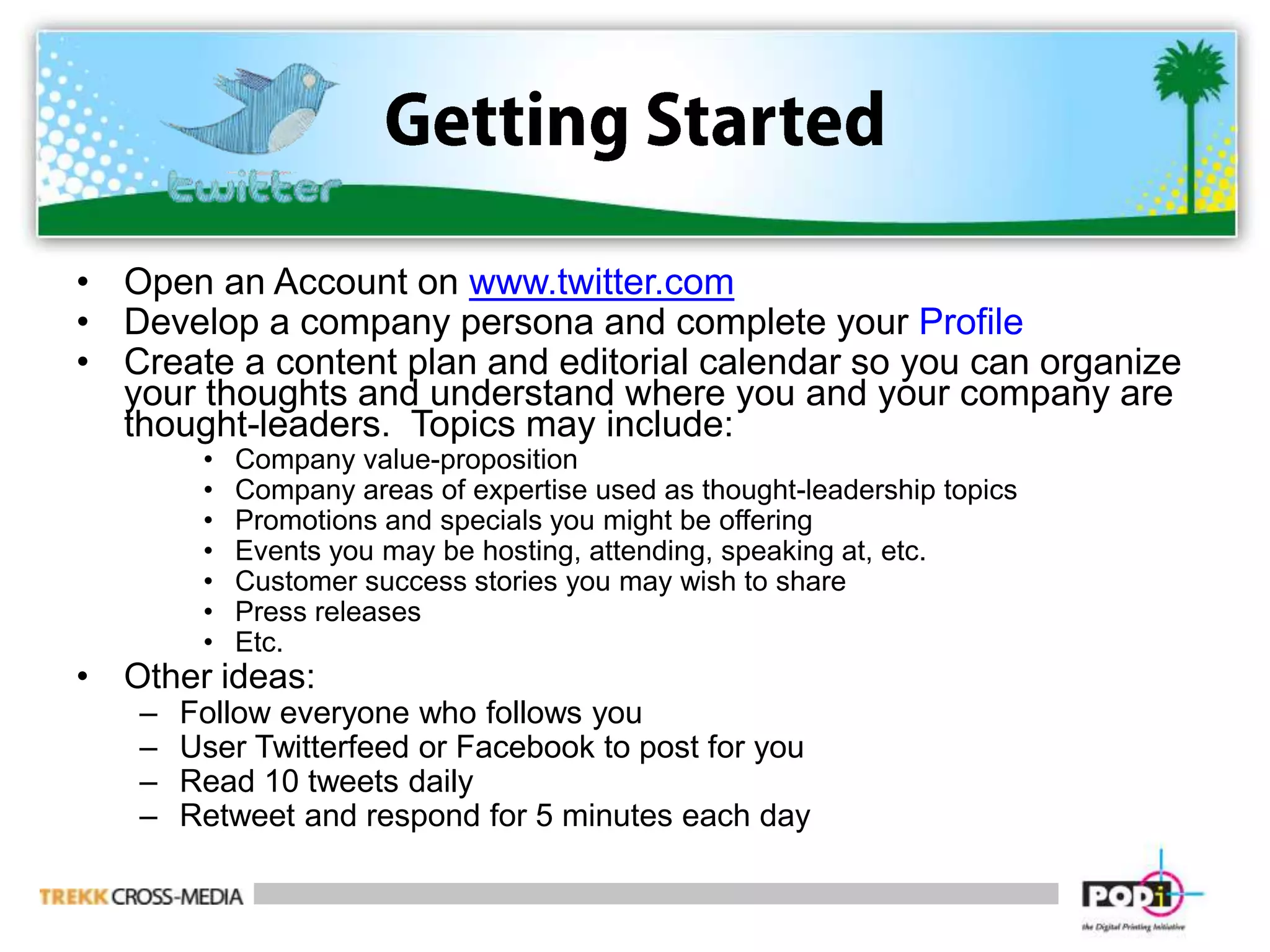 Getting StartedOpen an Account on www.twitter.comDevelop a company persona and complete your ProfileCreate a content plan and editorial calendar so you can organize your thoughts and understand where you and your company are thought-leaders.  Topics may include:Company value-proposition Company areas of expertise used as thought-leadership topicsPromotions and specials you might be offeringEvents you may be hosting, attending, speaking at, etc.Customer success stories you may wish to sharePress releasesEtc.Other ideas:Follow everyone who follows youUser Twitterfeed or Facebook to post for youRead 10 tweets dailyRetweet and respond for 5 minutes each day