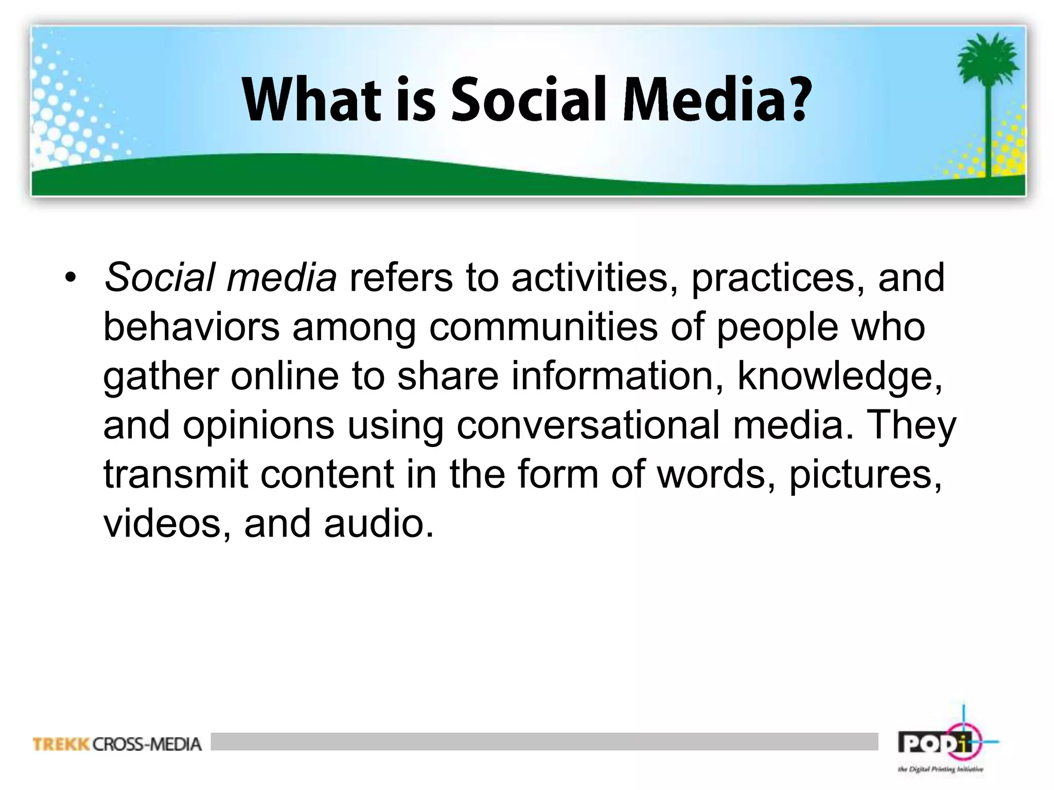 What is Social Media?Social media refers to activities, practices, and behaviors among communities of people who gather online to share information, knowledge, and opinions using conversational media. They transmit content in the form of words, pictures, videos, and audio.