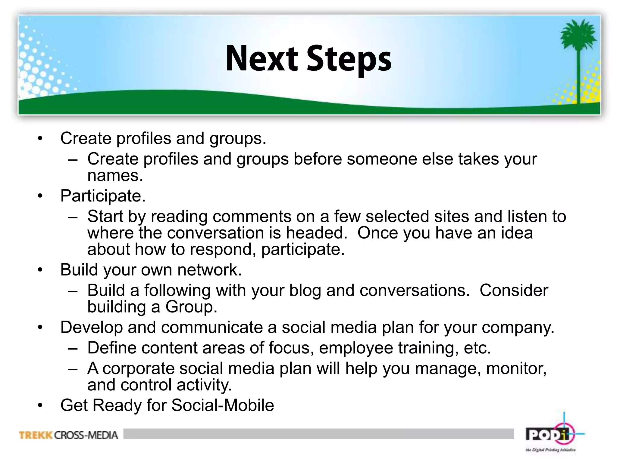 Next StepsCreate profiles and groups.Create profiles and groups before someone else takes your names.  Participate.Start by reading comments on a few selected sites and listen to where the conversation is headed.  Once you have an idea about how to respond, participate.Build your own network.Build a following with your blog and conversations.  Consider building a Group.Develop and communicate a social media plan for your company.Define content areas of focus, employee training, etc.A corporate social media plan will help you manage, monitor, and control activity.Get Ready for Social-Mobile