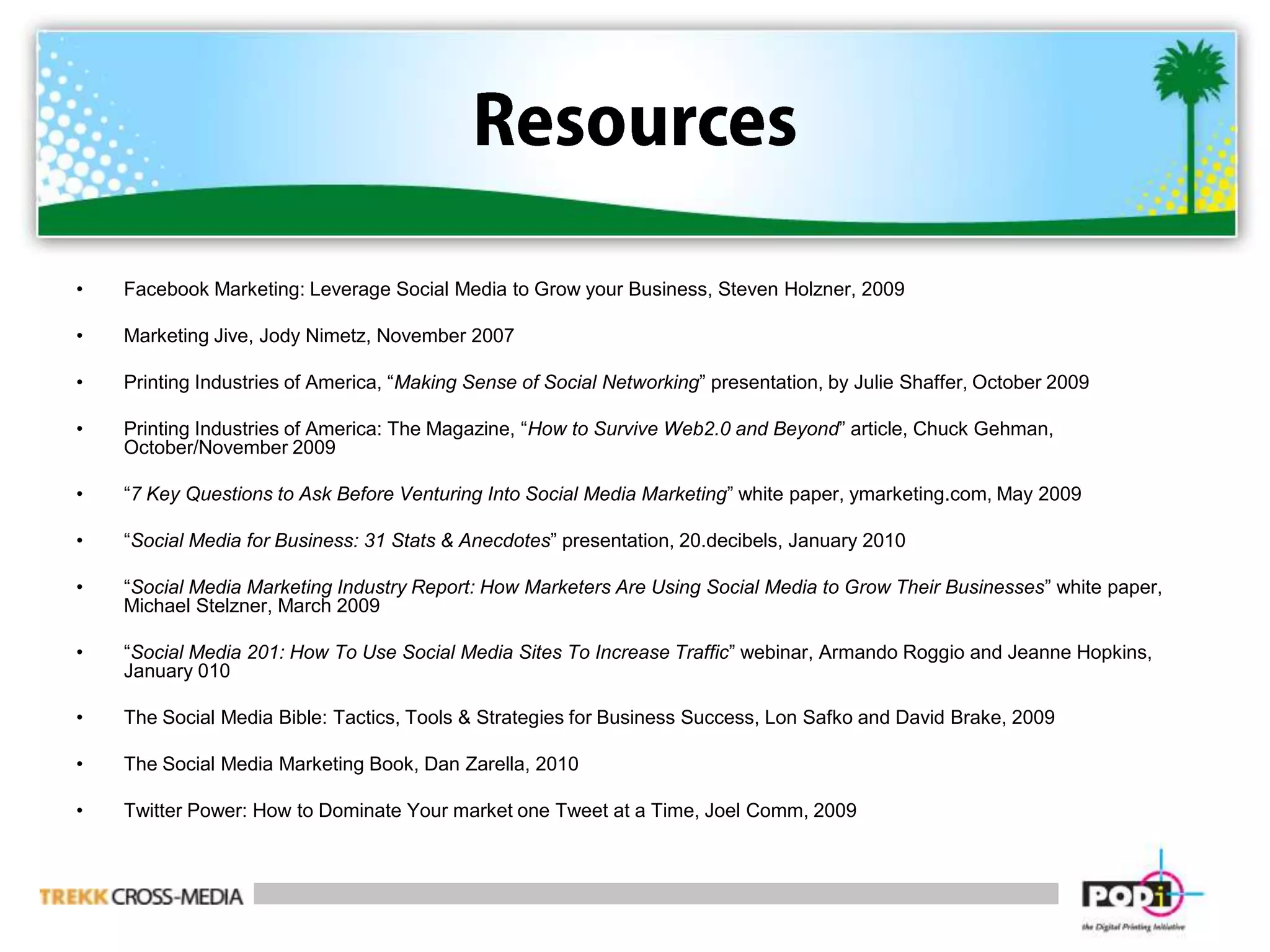ResourcesFacebook Marketing: Leverage Social Media to Grow your Business, Steven Holzner, 2009Marketing Jive, Jody Nimetz, November 2007Printing Industries of America, “Making Sense of Social Networking” presentation, by Julie Shaffer, October 2009Printing Industries of America: The Magazine, “How to Survive Web2.0 and Beyond” article, Chuck Gehman, October/November 2009“7 Key Questions to Ask Before Venturing Into Social Media Marketing” white paper, ymarketing.com, May 2009“Social Media for Business: 31 Stats & Anecdotes” presentation, 20.decibels, January 2010“Social Media Marketing Industry Report: How Marketers Are Using Social Media to Grow Their Businesses” white paper, Michael Stelzner, March 2009“Social Media 201: How To Use Social Media Sites To Increase Traffic” webinar, Armando Roggio and Jeanne Hopkins, January 010The Social Media Bible: Tactics, Tools & Strategies for Business Success, Lon Safko and David Brake, 2009The Social Media Marketing Book, Dan Zarella, 2010Twitter Power: How to Dominate Your market one Tweet at a Time, Joel Comm, 2009