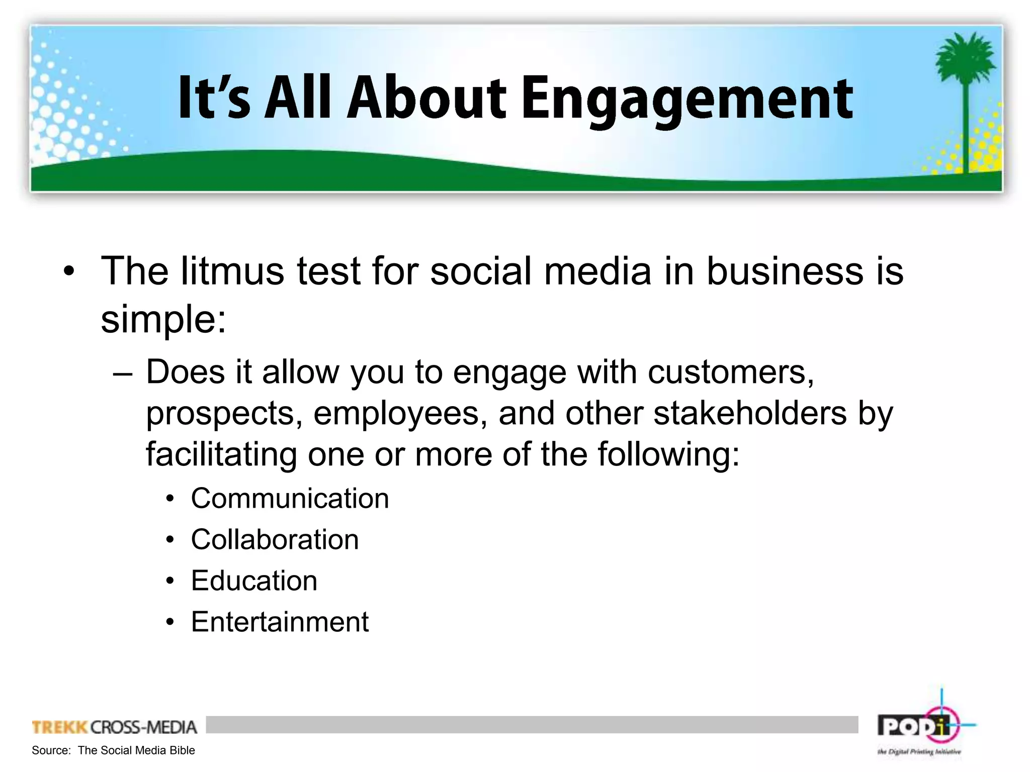 It’s All About EngagementThe litmus test for social media in business is simple:Does it allow you to engage with customers, prospects, employees, and other stakeholders by facilitating one or more of the following:CommunicationCollaborationEducationEntertainment Source:  The Social Media Bible