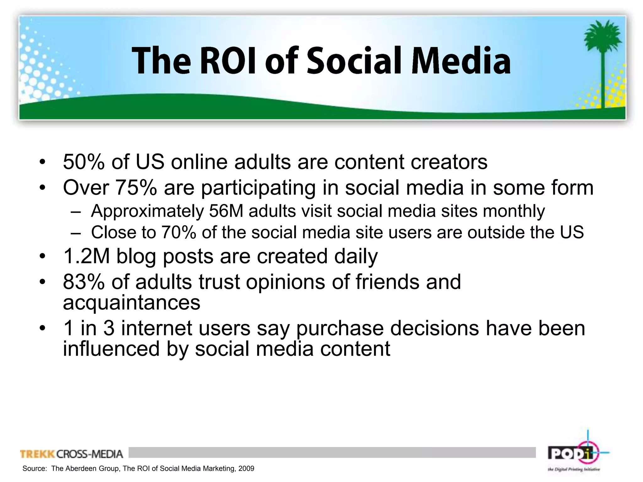 The ROI of Social Media50% of US online adults are content creatorsOver 75% are participating in social media in some formApproximately 56M adults visit social media sites monthlyClose to 70% of the social media site users are outside the US1.2M blog posts are created daily83% of adults trust opinions of friends and acquaintances1 in 3 internet users say purchase decisions have been influenced by social media contentSource:  The Aberdeen Group, The ROI of Social Media Marketing, 2009
