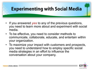 Experimenting with Social MediaIf you answered yes to any of the previous questions, you need to learn more about and experiment with social media.To be effective, you need to consider methods to communicate, collaborate, educate, and entertain within your organization.To maximize your impact with customers and prospects, you need to understand how to employ specific social media strategies in an effort to influence the conversation about your company.