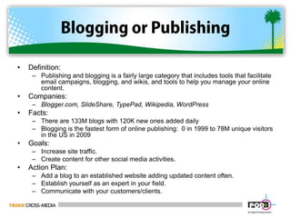 Blogging or PublishingDefinition:  Publishing and blogging is a fairly large category that includes tools that facilitate email campaigns, blogging, and wikis, and tools to help you manage your online content.Companies:  Blogger.com, SlideShare, TypePad, Wikipedia, WordPressFacts:There are 133M blogs with 120K new ones added dailyBlogging is the fastest form of online publishing:  0 in 1999 to 78M unique visitors in the US in 2009Goals:Increase site traffic.Create content for other social media activities.Action Plan:Add a blog to an established website adding updated content often.Establish yourself as an expert in your field. Communicate with your customers/clients. 