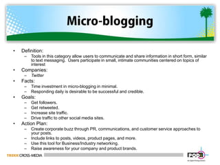 Micro-bloggingDefinition:  Tools in this category allow users to communicate and share information in short form, similar to text messaging.  Users participate in small, intimate communities centered on topics of interestCompanies:  TwitterFacts:Time investment in micro-blogging in minimal.Responding daily is desirable to be successful and credible.Goals:Get followers.Get retweeted.Increase site traffic.Drive traffic to other social media sites.Action Plan:Create corporate buzz through PR, communications, and customer service approaches to your posts.Include links to posts, videos, product pages, and more.Use this tool for Business/Industry networking. Raise awareness for your company and product brands.