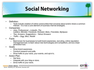 Social NetworkingDefinition:  Tools include creation of online communities that converse about and/or share a common interest.  It is now a core element of business internet strategies.Companies:  Jobs, Professional – LinkedIn, The Ladders, Monster, Facebook, Kickstart, Bebo, Friendster, MySpaceTips, Answers, Suggestions – Yahoo! Answers Traffic – Digg, Mixx, RedditFacts:Best known for businesses to build brand awareness, recruiting, online reputation management tool, to learn about new technologies and competitors, and as a lead generation tool.Goals:Drive brand awareness.Conduct research and polls.Drive traffic to your store, your events, and opt-in’s.Action Plan:Get fans.Integrate with your blog or store.Drive traffic to your store.Source:  Marketing Jive, Jody Nimetz, November 2007
