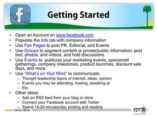Getting StartedOpen an Account on www.facebook.comPopulate the Info tab with company informationUse Fan Pages to post PR, Editorial, and EventsUse Groups to segment content or private/public information; post text, photos, and videos; and hold discussionsUse Events to  publicize your marketing events, sponsored gatherings, company milestones, product launches, discount sale days, and moreUse “What’s on Your Mind” to communicate:Thought leadership topics of interest, ideas, opinionEvents you may be attending, hosting, speaking atEtc.Other ideas:Add an RSS feed from your blog or storeConnect your Facebook account with TwitterSpend 15-20 minutes/day posting and reading